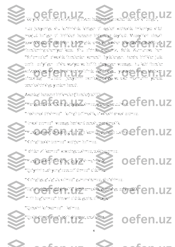 Ikki yoki undan ortiq so‘zlarning o‘zaro barqaror munosabat idan tashkil topgan,
nutq   jarayoniga   shu   ko‘rinishda   kiritgan   til   egalari   xotirasida   imkoniyat   sifati
mavjud   bo‘lgan   til   birliklari   barqaror   birikmalar   deyiladi.   Voqeylikni   obrazli
tasvirlashda,   uni   kitobxon   ko‘zo‘ngida   aniq   va   ravshan   tasvirlashda   frazeologik
iboralarning   ahamiyati   katta.     Shu     o‘rinda     adibamiz,     Saida     Zunnunova     ham
“So‘qmoqlar”  qissasida iboralardan  samarali  foydalangan.  Barcha  birliklar  juda
topib     qo‘yilgan     o‘sha   vaziyat   va   bo‘lib   o‘tayotgan   voqeaga.   Bu   kabi   iboralar
so‘ztejash   va   so‘zma’nosini   aniq     lo‘nda     keltirishga,     yozuvchi     bilan     kitobxon
o‘rtasidagi     muloqot     jarayonini   osonlashtirishga   va   asar   mazmunini   yanada
teranlashtirishga yordam beradi.
Asardagi barqaror birikmalar (iboralar) tahlili:
“Yengil tortmoq”- ko‘ngli joyiga tushmoq, g‘amdan qutulmoq.
“Peshonasi tirishmoq” - ko‘ngli to‘lmaslik, o‘xshashi ensasi qotmoq.
“Ensasi qotmoq”- voqeaga bepisand qarash, mensimaslik.
“Yuragi shuvvillab ketmoq”-qo‘rqib ketmoq, cho‘chib tushmoq.
“Ko‘ngli taskin topmoq”-xotirjam bo‘lmoq.
“Ichidan zil ketmoq”-xovotirga tushmoq, taskin topmoq.
“Yuragi jiz etmoq”- ko‘ngilga yoqish ma’nosida.
“Qo‘ynini puch yong‘oqqa to‘ldirmoq”-aldamoq.
“Ko‘ngliga g‘ulg‘ula solmoq”-gumonsiramoq, cho‘chimoq.
“Og‘iz ochirgani qo‘ymaslik”-gap bermaslik, gapirishga qo‘ymaslik.
  “Tili bog‘lanmoq”-birovni oldida gapira olmaslik.
“Qorasini ko‘rsatmoq” – kelmoq.
“Qoshi chimirilmoq”- jahli chiqmoq, arazlamoq.
4 