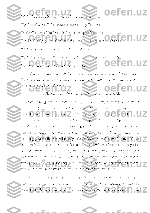 “Ko‘ngliga qattiq tegmoq”-xafa qilmoq, qattiq gapirmoq.
“Qadamini uzmoq”- borishdan to‘xtamoq, qaytib ketmoq.
“Ko‘ngli qotmoq”-bezimoq, ko‘ngli qolmoq, xafa bo‘lmoq.
“Nafasini ichiga yutmoq”-g‘azabini bosmoq, biron narsadan qo‘rqmoq
“Ko‘ngli yorishmoq”- xursand bo‘lmoq, g‘amdan qutulmoq.
“Qo‘li tegmay qolmoq”- bo‘sh vaqti yo‘q bo‘lmoq, ishni tashlab qo‘ymoq.
“Dilni siyoh qilmoq”- xafa qilmoq, ranjitmoq.
            Adibamiz,   tasvirga   muvofiq   iboralarni   qo‘llash   bilangina   kifoyalanmagan.
Balki asar qahramonlarining tabiati, hayot tarsi, fe’l –atvori, ruhiy holati barchasini
hisobga olgan holda qo‘llagan.
LEKSIKOLOGIYANI  O‘RGANISH  METODIKASI
Leksikologiya  (yunoncha  lexis  —  so‘z,  logos  —  fan,  ta’limot)  so‘zhaqidagi
fan     bo'lib   (uni     o'zbek   tilida   so‘zshunoslik   deb   ham     atashadi),   muayyan     tilda
ishlatiladigan     barcha   so‘zlar   shu     tilning     lug‘at     boyligini   tashkil   qiladi.
Tilshunoslikning   bu   bo'limi   so‘zva   uning   ma’nolarini   o‘rganish   bilan
shug‘ullanadi.     Shu   sababli,     leksikologiya   o‘quvchi   so‘zboyligini   oshirish   va
boyitishda   katta   imkoniyatlarga   ega.   Leksikologiyani     o‘rganish   jarayonida
so‘zning grammatik  hamda lug‘aviy,  o‘z va  ko'chma  ma’nolari,  bir  ma’noli  va
ko'p  ma’noli so 'z la r ,  m a ’no  k o 'c h is h  usullari,  m a ’n o d o sh ,  u y ad o
sh ,   zid ma’no li,   sh ak ld o sh ,   talaffuzi   y aq in ,   m a ’nosi   farq   q iluvchi
paronim     so‘zlar,     umumxalq     ko'p     ishlatadigan     va     kam     ishlatadigan   so‘zlar,
tarixiy,  shevaga oid,  yangi  paydo bo‘lgan  va eskirgan,  kasb-hunarga oid so‘zlar,
atamalar,  ibora va tasviriy ifodalar kabi  hodisalar bilan  tanishiladi.
Talabalar   nutqning   go‘zalligi,     izchilligi,   ta'sirchanligi   asosan     ularning   lug‘at
boyligi     bilan     bog`liq.     Boshlang‘ich     sinflardan     boshlab     akademik   litsey     va
kasb-hunar     kollejlarigacha     bo’lgan     davrda     O‘quvchilar   o‘rganadigan     so‘zlar
5 