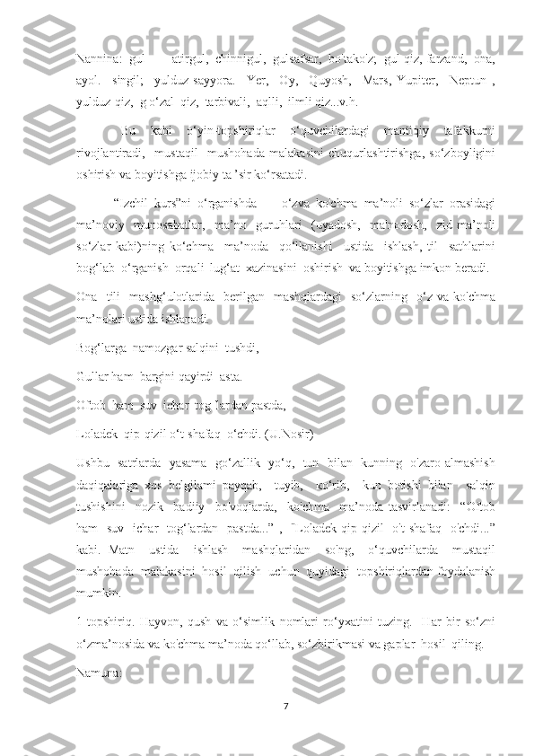 Nannina:  gul  —  atirgul,  chinnigul,  gulsafsar,  bo'tako'z;  gul-qiz, farzand,  ona,
ayol.     singil;     yulduz-sayyora.     Yer,     Oy,     Quyosh,     Mars,   Yupiter,     Neptun   ,
yulduz-qiz,  g o‘zal  qiz,  tarbivali,  aqlli,  ilmli qiz...v.h.
            Bu     kabi     o‘yin-topshiriqlar     o‘quvchilardagi     mantiqiy     tafakkurni
rivojlantiradi,     mustaqil     mushohada   malakasini   chuqurlashtirishga,   so‘zboyligini
oshirish va boyitishga ijobiy ta ’sir ko‘rsatadi.
            “Izchil   kurs”ni   o‘rganishda   —   o‘zva   ko'chma   ma’noli   so‘zlar   orasidagi
ma’noviy     munosabatlar,     ma’no     guruhlari     (uyadosh,     ma'nodosh,     zid   ma’noli
so‘zlar   kabi)ning   ko‘chma     ma’noda     qo‘llanishi     ustida     ishlash,   til     sathlarini
bog‘lab  o‘rganish  orqali  lug‘at  xazinasini  oshirish  va boyitishga imkon beradi.
Ona     tili     mashg‘ulotlarida     berilgan     mashqlardagi     so‘zlarning     o‘z   va   ko'chma
ma’nolari ustida ishlanadi.
Bog‘larga  namozgar salqini  tushdi,
Gullar ham  bargini qayirdi  asta.
Oftob  ham  suv  ichar  tog 'lardan pastda,
Loladek  qip-qizil o‘t-shafaq  o‘chdi. (U.Nosir)
Ushbu   satrlarda   yasama   go‘zallik   yo‘q,   tun   bilan   kunning   o'zaro almashish
daqiqalariga   xos   belgilami   payqab,     tuyib,     ко‘rib,     kun   botishi   bilan     salqin
tushishini     nozik     badiiy     bo'voqlarda,     ko'chma     ma’noda   tasvirlanadi:     “Oftob
ham    suv   ichar    tog‘lardan    pastda...” ,   "Loladek qip-qizil    o't-shafaq   o'chdi...”
kabi.   Matn     ustida     ishlash     mashqlaridan     so'ng,     o‘quvchilarda     mustaqil
mushohada  malakasini  hosil  qilish  uchun  quyidagi  topshiriqlardan foydalanish
mumkin.
1-topshiriq.   Hayvon,   qush   va   o‘simlik   nomlari   ro‘yxatini   tuzing.     Har   bir   so‘zni
o‘zma’nosida va ko'chma ma’noda qo‘llab, so‘zbirikmasi va gaplar  hosil  qiling.
Namuna:
7 