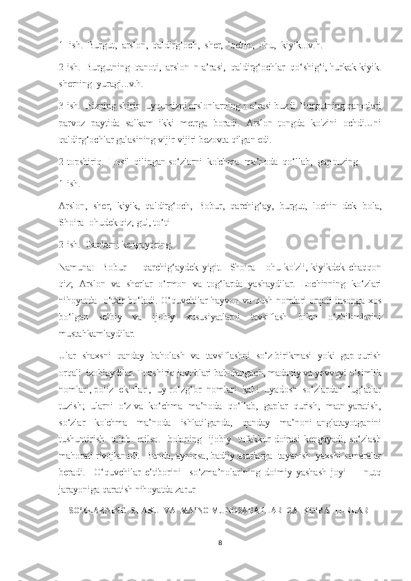 1 -ish.  Burgut,  arslon,  qaldirg‘och,  sher,  lochin,  ohu,  kiyik...v.h.
2-ish.  Burgutning  qanoti,  arslon  n a’rasi,  qaldirg‘ochlar  qo‘shig‘i, hurkak kiyik.
sherning  yuragi...v.h.
3-ish.  Bizning shirin  uyqumizni arslonlarning n a’rasi buzdi. Burgutning qanotlari
parvoz   paytida   salkam   ikki   metrga   boradi.   Arslon   tongda   ko'zini   ochdi.Uni
qaldirg‘ochlar galasining vijir-vijiri bezovta qilgan edi.
2-topshiriq.  Hosil  qilingan so‘zlarni  ko'chma  ma’noda  qo‘llab,  gap tuzing.
1-ish.
Arslon,   sher,   kiyik,   qaldirg‘och,   Bobur,   qarchig‘ay,   burgut,   lochin   dek   bola,
Shoira  ohudek qiz, gul, to‘ti
2-ish.  Gaplarni kengaytiring.
Namuna:     Bobur   —   qarchig‘aydek   yigit.     Shoira   -   ohu   ko'zli,   kiyikdek   chaqqon
qiz;   Arslon   va   sherlar   o‘rmon   va   tog‘larda   yashaydilar.   Lochinning   ko‘zlari
nihoyatda   o‘tkir bo‘ladi. O‘quvchilar hayvon va qush nomlari orqali insonga xos
bo‘lgan   salbiy   va   ijobiy   xususiyatlarni   tavsiflash   bilan   o‘zbilimlarini
mustahkamlaydilar. 
Ular   shaxsni   qanday   baholash   va   tavsiflashni  so‘z birikmasi  yoki  gap qurish
orqali  izohlaydilar. Topshiriq javoblari baholangach, madaniy va yovvoyi o‘simlik
nomlari, poliz  ekinlari,  uy-ro‘zg‘or  nomlari  kabi  uyadosh  so‘zlardan  lug‘atlar
tuzish;  ularni  o‘z va  ko‘chma  ma’noda  qo‘llab,  gaplar  qurish,  matn yaratish,
so‘zlar     ko'chma     ma’noda     ishlatilganda,     qanday     ma’noni   anglatayotganini
tushuntirish     talab     etilsa.     bolaning     ijobiy     tafakkur   doirasi   kengayadi,   so‘zlash
mahorati rivojlanadi.  Bunda, ayniqsa, badiiy asarlarga  tayanish  yaxshi samaralar
beradi.     O‘quvchilar   e’tiborini     so‘zma’nolarining   doimiy   yashash   joyi   —   nutq
jarayoniga qaratish nihoyatda zarur
SO‘ZLARNING  SHAKL  VA  MA’NO MUNOSABATLARIGA  KO‘RA  TURLARI
8 