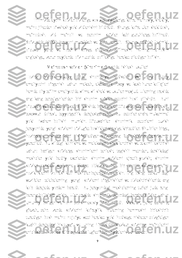          Tilimizda ayrim so‘zlar o‘zlariga xos xususiyatlariga ko‘ra ma’noviy, shakliy,
ma’no jihatdan o‘xshash yoki zidlanishni bildiradi.   Shunga ko‘ra ular   shakldosh,
ma’nodosh.     zid     ma’noli     va     paronim     so‘zlar     kabi   guruhlarga   bo‘linadi.
So‘zustida   ishlash   jarayoni   murakkab   va   ko‘p     qirrali.     Shunga   erishish   lozimki,
o‘quvchi   yangi   va   notanish   so‘zga   e’tiborsiz   bo‘lmasin.     Uning   ma’nosini
anglashga,  zarur  paytlarda  o‘z nutqida  qo‘llashga  harakat qiladigan bo‘lsin.
Ma’nodosh  so‘zlar  (sinonimlar)   ustida  ishlash  usullari
Hozirgi     o‘zbek     adabiy     tilida     sinonimiya     hodisalari     va     uning     nutqiy
amaliyotini  o‘rganish  uchun  maktab,  akademik  litsey  va  kasb-hunar kollejlari
hamda oliy ta’lim amaliyotida xilma-xil shakl va usullar mavjud. Ularning orasida
eng   keng   tarqalganlaridan   biri   sinonim   so‘zlar   qatorini   hosil   qilishdir.     Buni
o‘quvchi va talabalar mustaqil   ravishda bajarishadi. O‘quvchining   dunyoqarashi,
tasavvur     doirasi,     tayyorgarlik     darajasiga   qarab,     bu     qatorlar   ancha   mukammal
yoki     ixcham   bo'lishi     mumkin.   O‘quvchilar     sinonimik     qatorlami     tuzish
jarayonida  yangi  so‘zlami o‘zlug‘at bovliklari sirasiga kiritadilar. Shu bilan birga,
hozirgacha   nisbatan   karri     ishlatiladigan   so‘zlarning   faollashishiga   ham   zamin
yaratiladi.   Bu   xildagi   ko'nikma   va   malakalarni   shakllantirish   va   takomillashtirish
uchun:   berilgan   so‘zlarga   sinonimlarni   tanlash;    tegishli    matndan, darslikdagi
mashqlar     yoki     badiiy     asarlardan     sinonim     so‘zlarni     ajratib   yozish;     sinonim
so‘zlar     asosida     saylanma     diktant     o'tkazish;     har     bir   sinonim   so‘zning   ma’no
nozikliklarini izohlash kabi mashqlar bajarilishi mumkin. Eng  oxirgi  turkum dagi
vazifalar     talabalarning     yangi     so‘zlarni   o‘rganishlari   va   o'zlashtirishlarida   eng
ko'p   darajada   yordam   beradi.     Bu   jarayondagi   mashqlarning   turlari   juda   rang-
barang bo'lishi mumkin.  Ular orasida  sinonimik  qatordagi  barcha  so‘zlar  uchun
umumiy   bo'lgan ma’noni   topish   asosiy   o‘rin   tutadi.   Masalan,   jahl,   achchiq,
g‘azab,   qahr.     zarda     so‘zlarini     ko‘raylik.     Bularning     hammasini     birlashtirib
turadigan  bosh  ma’no  nojo‘ya  xatti-harakat  yoki  hodisaga  nisbatan qo'zg‘algan
kuchli darajadagi his tuyg‘u va   uning   ifodasidir. Mazkur   so‘zning   ma’nolarini
aniqlashda  “O'zbek  tilining  izohli lug‘ati”dan  foydalanish  mumkin:
9 