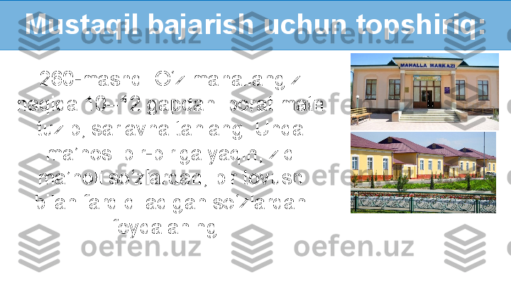 Mustaqil bajarish uchun topshiriq:
260-mashq. O‘z mahallangiz 
haqida 10–12 gapdan iborat matn 
tuzib, sarlavha tanlang. Unda 
ma’nosi bir-biriga yaqin, zid 
ma’noli so‘zlardan, bir tovush 
bilan farq qiladigan so‘zlardan 
foydalaning.  