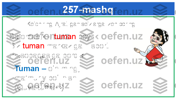 257-mashq
  Ko‘chiring. Ajratilgan so‘zlarga izoh bering. 
   Salomatlik –  tuman  boylik. 
   Biz  tuman  markaziga – sport 
   musobaqasiga bordik. 
Tuman   –  o‘n  ming; 
ma’muriy bo‘linish 
(Quva tumani). 