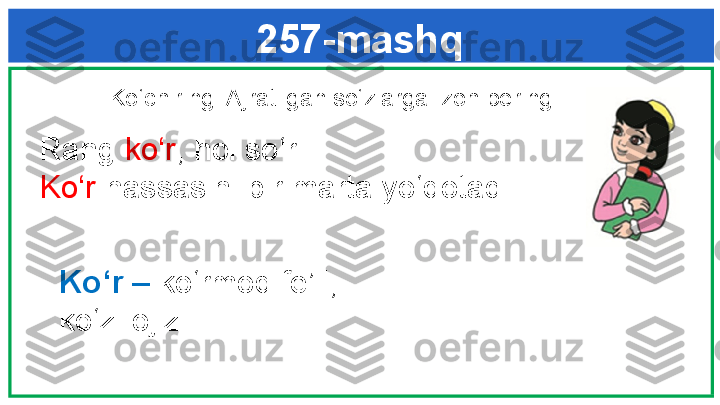 257-mashq
  Ko‘chiring. Ajratilgan so‘zlarga izoh bering. 
   Rang  ko‘r , hol so‘r. 
   Ko‘r  hassasini bir marta yo‘qotadi.
Ko‘r  –  ko‘rmoq fe’li; 
ko‘zi ojiz. 