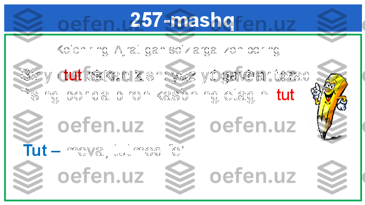 257-mashq
  Ko‘chiring. Ajratilgan so‘zlarga izoh bering. 
   Bir yil  tut  ekkan kishi yuz yil gavhar teradi. 
   Esing borida biron kasbning etagini  tut . 
Tut –  meva; tutmoq fe’li 