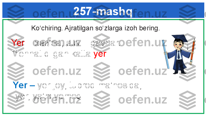 257-mashq
  Ko‘chiring. Ajratilgan so‘zlarga izoh bering. 
   Yer  – xazina, suv – gavhar. 
   Mehnat qilgan katta  yer .
Yer –  yer-joy, tuproq ma’nosida;
  yer, ya’ni yemoq 