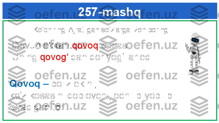 257-mashq
  Ko‘chiring. Ajratilgan so‘zlarga izoh bering. 
   Qovun ekkan  qovoq  olmas. 
   Uning  qovog‘ idan qor yog‘ilar edi.
Qovoq –  poliz ekini; 
ko‘z kosasini qoplovchi, ochilib-yopilib
turadigan teri. 