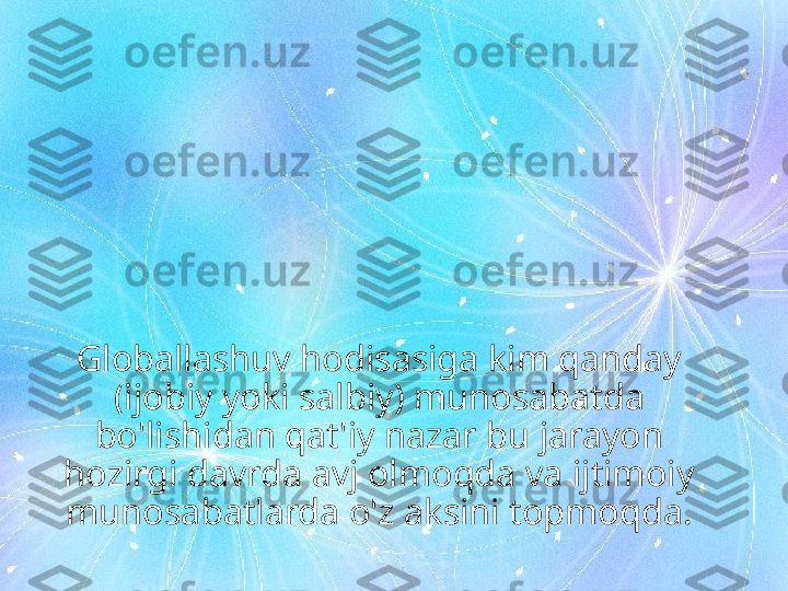 Globallashuv hodisasiga kim qanday 
(ijobiy yoki salbiy) munosabatda 
bo'lishidan qat'iy nazar bu jarayon 
hozirgi davrda avj olmoqda va ijtimoiy 
munosabatlarda o'z aksini topmoqda. 