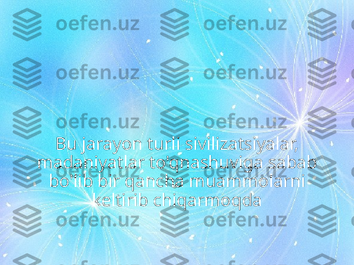 Bu jarayon turli sivilizatsiyalar, 
madaniyatlar to'qnashuviga sabab 
bo'lib bir qancha muammolarni 
keltirib chiqarmoqda 