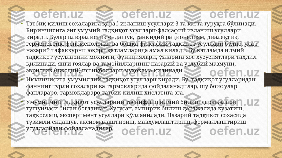 •
Татбиқ қилиш соҳаларига қараб изланиш усуллари 3 та катта гуруҳга бўлинади. 
Биринчисига  энг умумий тадқиқот усуллари-фалсафий изланиш усуллари 
киради. Булар плюралистик ёндашув, танқидий рационализм, диалектик, 
герменевтик, феноменологик ва бошқа фалсафий тадқиқот усуллари бўлиб, улар 
назарий тафаккурни юқори қатламларида амал қилади. Бу қатламда илмий 
тадқиқот усулларини моҳияти, функциялари, ўзларига хос хусусиятлари таҳлил 
қилинади, янги ғоялар ва тамойилларнинг назарий ва услубий мазмуни, 
эвристик (ижодий) истиқболлари муҳокама қилинади. 
•
Иккинчисига  умумиллий тадқиқот усуллари киради. Бу  тадқиқот усулларидан 
фаннинг турли соҳалари ва тармоқларида фойдаланадилар, шу боис улар 
фанлараро, тармоқлараро татбиқ қилиш хислатига эга.
•
Умумилмий тадқиқот усулларини таснифлаш илмий билиш даражалари 
тушунчаси билан боғланган. Хусусан, эмпирик билиш даражасида кузатиш, 
таққослаш, эксперимент усуллари қўлланилади. Назарий тадқиқот соҳасида 
тузимли ёндашув, аксиомалаштириш, мавҳумлаштириш, формаллаштириш 
усулларидан фойдаланадилар. 