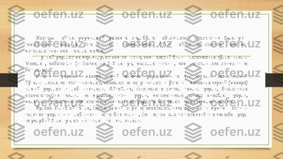 Ҳозирги  пайтда  умумилмий  мақомга  эга  бўлган  объектларни  синергетик  ёндашув   
тамойиллари  асосида  ўрганиш  кенг  тарқалмоқда.  Айни  пайтда  синергетик  тадқиқот 
методологияси ҳам шаклланмоқда.
Шундай усуллар мавжудки, улар ҳам эмпирик, ҳам назарий билиш даражасида қўлланилади. 
Масалан,  ахборотли  (информацион)  ёндашув,  моделлаштириш,  компьютерли  эксперимент  ва 
бошқалар.
Учинчи  гуруҳни    махсус  илмий  тадқиқот  усуллари    ташкил  қилади.  Барча  илмий 
йўналишларда  конкрет  тизимлар,  хоссалар  ва  қонуниятларни  ўрганиш  мақсаида  жузий  (махсус) 
илмий  усуллар  ишлаб  чиқилади.  Айтайлик,  физикада  спектрал  таҳлил  усули,  биологияда 
хроматографик  таҳлил  ва  моделлаштириш  усули,  математикада  тензор  ҳисоблаш  усули, 
маданиятшуносликда компаративистик тадқиқот усули ва бошқалар шулар жумласидандир.
Хулоса  қилиб  айтганда,  фанда  илмий  ютуқ  ва  самарадорликка  эришишни  муҳим  шартини 
тадқиқот  усулини  ишлаб  чиқиш  ва  татбиқ  қилиш,  фан  ва  технология  тараққиётига  жавобан  усул 
ва услубий ёндашувларни янгилаш ташкил қилади. 