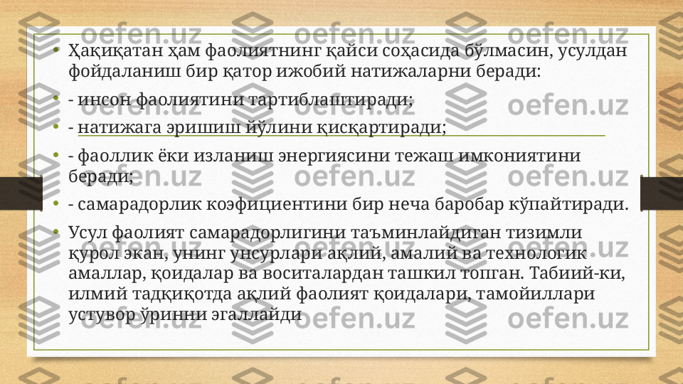 •
Ҳақиқатан ҳам фаолиятнинг қайси соҳасида бўлмасин, усулдан 
фойдаланиш бир қатор ижобий натижаларни беради:
•
- инсон фаолиятини тартиблаштиради;
•
- натижага эришиш йўлини қисқартиради;
•
- фаоллик ёки изланиш энергиясини тежаш имкониятини 
беради;
•
- самарадорлик коэфициентини бир неча баробар кўпайтиради.
•
Усул фаолият самарадорлигини таъминлайдиган тизимли 
қурол экан, унинг унсурлари ақлий, амалий ва технологик 
амаллар, қоидалар ва воситалардан ташкил топган. Табиий-ки, 
илмий тадқиқотда ақлий фаолият қоидалари, тамойиллари 
устувор ўринни эгаллайди 