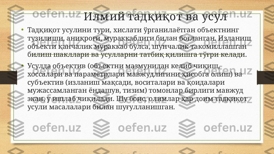               И лм ий тадқиқот ва усул
• Тадқиқот усулини тури, хислати ўрганилаётган объектнинг 
тузилиши, аниқроғи, мураккаблиги билан боғланган. Изланиш 
объекти қанчалик мураккаб бўлса, шунчалик такомиллашган 
билиш шакллари ва усулларни татбиқ қилишга тўғри келади. 
• Усулда объектив (объектни мазмунидан келиб чиқиш, 
хоссалари ва параметрлари мавжудлигини ҳисобга олиш) ва 
субъектив (изланиш мақсади, воситалари ва қоидалари 
мужассамланган ёндашув, тизим) томонлар бирлиги мавжуд 
экан, у ишлаб чиқилади. Шу боис, олимлар ҳар доим тадқиқот 
усули масалалари билан шуғулланишган. 