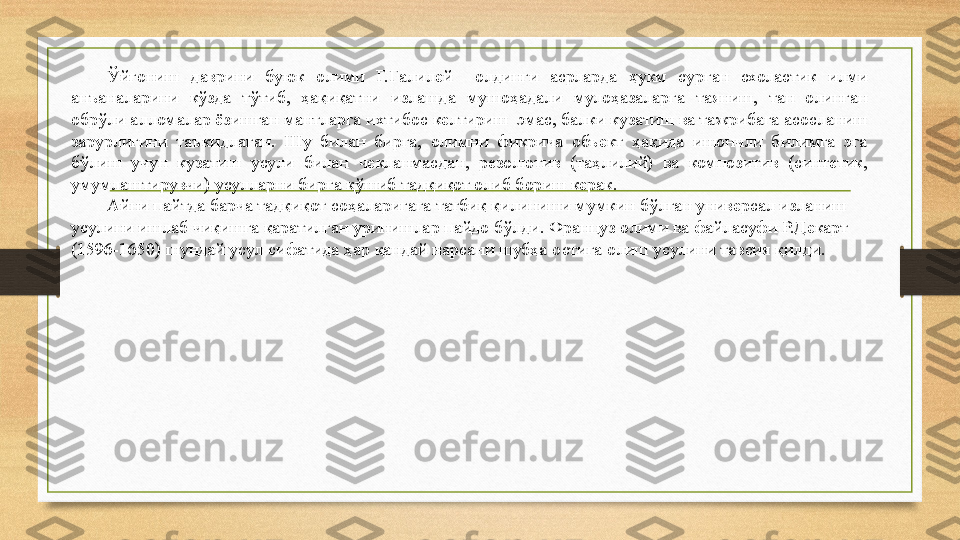 Ўйғониш  даврини  буюк  олими  Г.Галилей    олдинги  асрларда  ҳукм  сурган  схоластик  илми 
анъаналарини  кўзда  тўтиб,  ҳақиқатни  излашда  мушоҳадали  мулоҳазаларга  таяниш,  тан  олинган 
обрўли алломалар ёзишган мантларга ихтибос келтириш  эмас, балки кузатиш ва тажрибага асосланиш 
зарурлигини  таъкидлаган.  Шу  билан  бирга,  олимни  фикрича  объект  ҳақида  ишончли  билимга  эга 
бўлиш  учун  кузатиш  усули  билан  чекланмасдан,  резолютив  (таҳлилий)  ва  композитив  (синтетик, 
умумлаштирувчи) усулларни бирга қўшиб тадқиқот олиб бориш керак. 
Айни пайтда барча тадқиқот соҳаларигага татбиқ қилиниши мумкин бўлган универсал изланиш 
усулини ишлаб чиқишга қаратилган уринишлар пайдо бўлди. Француз олими ва файласуфи Р.Декарт 
(1596-1650) шундай усул сифатида ҳар қандай нарсани шубҳа остига олиш усулини тавсия қилди.  