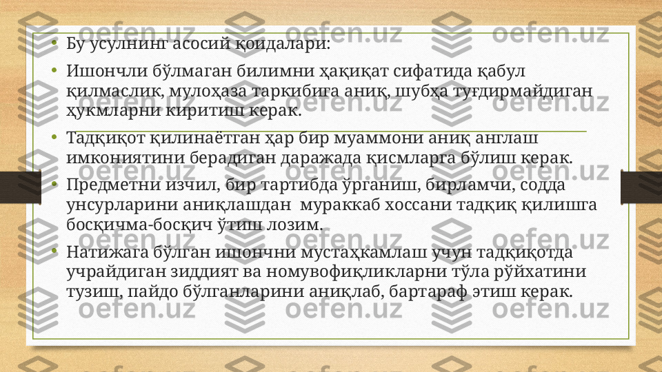 •
Бу усулнинг асосий қоидалари:
•
Ишончли бўлмаган билимни ҳақиқат сифатида қабул 
қилмаслик, мулоҳаза таркибига аниқ, шубҳа туғдирмайдиган 
ҳукмларни киритиш керак.
•
Тадқиқот қилинаётган ҳар бир муаммони аниқ англаш 
имкониятини берадиган даражада қисмларга бўлиш керак.
•
Предметни изчил, бир тартибда ўрганиш, бирламчи, содда 
унсурларини аниқлашдан  мураккаб хоссани тадқиқ қилишга  
босқичма-босқич ўтиш лозим.
•
Натижага бўлган ишончни мустаҳкамлаш учун тадқиқотда 
учрайдиган зиддият ва номувофиқликларни тўла рўйхатини 
тузиш, пайдо бўлганларини аниқлаб, бартараф этиш керак.  