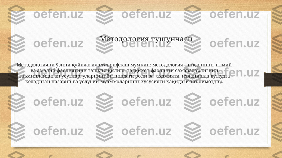             Методолог ия  тушунчаси
Методологияни ўзини қуйидагича таърифлаш мумкин: методология – инсоннинг илмий 
ва амалий фаолиятини ташкил қилиш, тадқиқот фаолияти самарадорлигини 
таъминлайдиган усуллар, уларнинг билишдаги роли ва  аҳамияти, изланишда вужудга 
келадиган назарий ва услубий муаммоларнинг хусусияти ҳақидаги таълимотдир. 