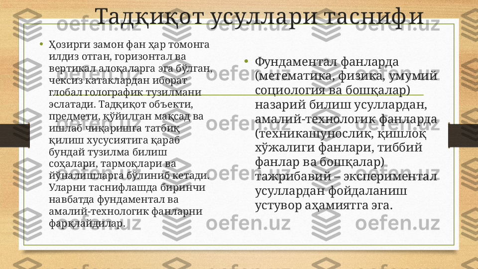          Тадқиқот усуллари тасниф и
•
Ҳозирги замон фан ҳар томонга 
илдиз отган, горизонтал ва 
вертикал алоқаларга эга бўлган, 
чексиз катаклардан иборат 
глобал голографик тузилмани 
эслатади. Тадқиқот объекти, 
предмети, қўйилган мақсад ва 
ишлаб чиқаришга татбиқ 
қилиш хусусиятига қараб 
бундай тузилма билиш 
соҳалари, тармоқлари ва 
йўналишларга бўлиниб кетади. 
Уларни таснифлашда биринчи 
навбатда фундаментал ва 
амалий-технологик фанларни 
фарқлайдилар. • Фундаментал фанларда 
(метематика, физика, умумий 
социология ва бошқалар) 
назарий билиш усуллардан, 
амалий-технологик фанларда 
(техникашунослик, қишлоқ 
хўжалиги фанлари, тиббий 
фанлар ва бошқалар) 
тажрибавий – экспериментал 
усуллардан фойдаланиш 
устувор аҳамиятга эга. 