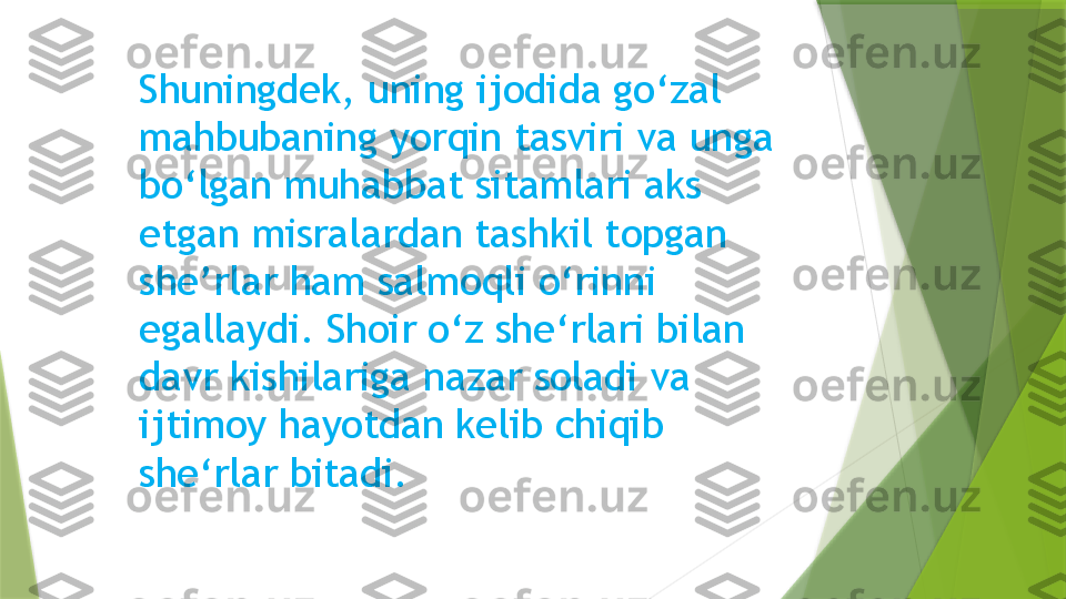 Shuningdek, uning ijodida go‘zal 
mahbubaning yorqin tasviri va unga 
bo‘lgan muhabbat sitamlari aks 
etgan misralardan tashkil topgan 
she’rlar ham salmoqli o‘rinni 
egallaydi. Shoir o‘z she‘rlari bilan 
davr kishilariga nazar soladi va 
ijtimoy hayotdan kelib chiqib 
she‘rlar bitadi.                   