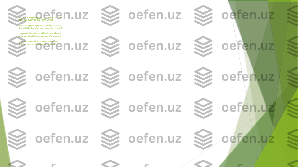 Jon ichra jo qilib qaddi rasoyi Ahmad, Zikri
Zabonim aylay bo’lsa rizoyi Ahmad. 
 
Yorub ko’ngulni ayla bir shahnishini shohi, 
Shoyadki bo’lsa mehmon nuru jiloyi Ahmad.
Haq ofarinish aylab nuridin nishoni Ahmad,
 A’lo kamol qildi xush oshyone Muhammad.
 
Nuri vujudi bo’ldi kuningdin muqaddam,
Daryoyi rahmat darkaron Muhammad.                   