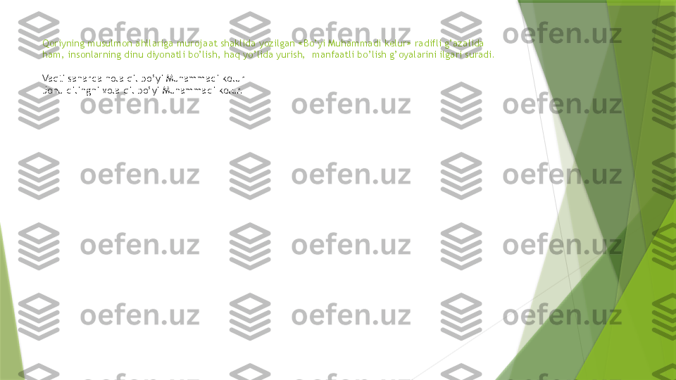 Qoriyning musulmon ahllariga murojaat shaklida yozilgan «Bo’yi Muhammadi kelur» radifli g’azalida 
ham, insonlarning dinu diyonatli bo’lish, haq yo’lida yurish,  manfaatli bo’lish g’oyalarini ilgari suradi.
Vaqti saharda nola qil bo’yi Muhammadi kelur
Jonu dilingni vola qil bo’yi Muhammadi kelur.                 