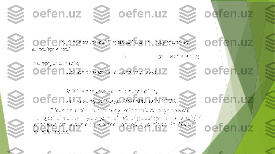                            Uning «laziz»radifli g’azali ham shunday g'azallar 
suradiga kiradi                                                                                             
                                                             E                    Ey     sani zikring 
manga jondin aziz,                                            
                         Jon na ermish balki iymondin laziz. 
 
                        Misli Mansur kuydurub axgar qilib,  
                        Tashlasang, do‘zaxga rizvondin laziz.[1.238.] 
             G‘azalda shoir hech qanday izdihomsiz Allohga bevosta 
murojaat qiladi. Uning bergan ne’matlariga bo‘lgan shukronaligini 
izhor etadi va bandalarini yo‘qdan bor qilib yaratgan Robbisiga 
hamdlar aytadi.                  