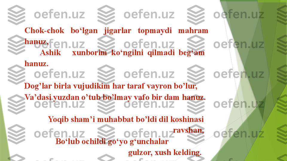 Chok-chok  bo‘lgan  jigarlar  topmaydi  mahram 
hanuz,                                   
        Ashik      xunborim  ko‘ngilni  qilmadi  beg‘am   
hanuz. 
Dog’lar birla vujudikim har taraf vayron bo’lur, 
Va’dasi yuzdan o’tub bo’lmay vafo bir dam hanuz. 
                      
  Yoqib sham’i muhabbat bo’ldi dil koshinasi 
ravshan,
    Bo‘lub ochildi go‘yo g‘unchalar                  
        gulzor, xush kelding.                  