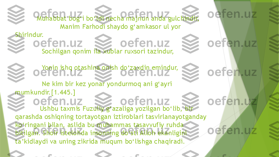               Muhabbat bog‘i bo‘ldi necha majnun anda gulchindir,    
                      Manim Farhodi shaydo g‘amkasor ul yor 
Shirindur. 
              Sochilgan qonim ila xublar ruxsori tazindur, 
              Yonin ishq otashina onish do‘zaxdin emindur, 
              Ne kim bir kez yonar yondurmoq ani g‘ayri      
mumkundir.[1.445.] 
             Ushbu taxmis Fuzuliy g‘azaliga yozilgan bo‘lib, bir 
qarashda oshiqning tortayotgan iztiroblari tasvirlanayotganday 
ko‘ringani bilan, aslida bu muhammas tasavvufiy ruhda 
bitilgan. Shoir istelohda insonning do‘sti Alloh ekanligini 
ta’kidlaydi va uning zikrida muqum bo‘lishga chaqiradi.                  