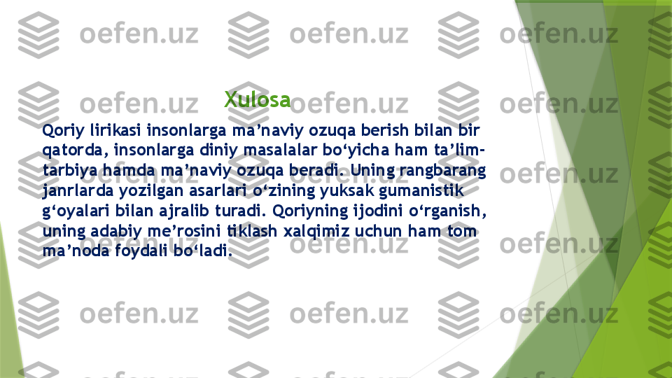                                      Xulosa
Qoriy lirikasi insonlarga ma’naviy ozuqa berish bilan bir 
qatorda, insonlarga diniy masalalar bo‘yicha ham ta’lim-
tarbiya hamda ma’naviy ozuqa beradi. Uning rangbarang 
janrlarda yozilgan asarlari o‘zining yuksak gumanistik 
g‘oyalari bilan ajralib turadi. Qoriyning ijodini o‘rganish, 
uning adabiy me’rosini tiklash xalqimiz uchun ham tom 
ma’noda foydali bo‘ladi.                  