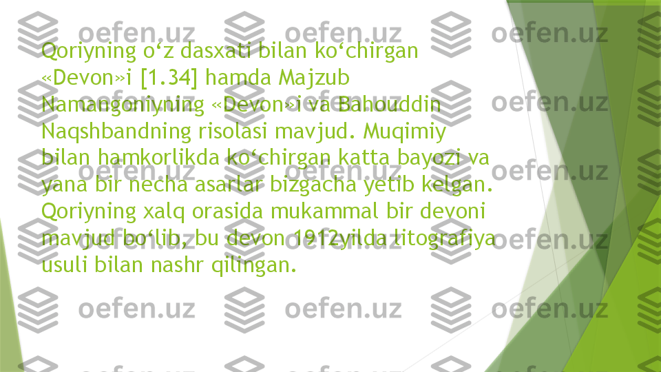 Qoriyning o‘z dasxati bilan ko‘chirgan 
«Devon»i [1.34] hamda Majzub 
Namangoniyning «Devon»i va Bahouddin 
Naqshbandning risolasi mavjud. Muqimiy 
bilan hamkorlikda ko‘chirgan katta bayozi va 
yana bir necha asarlar bizgacha yetib kelgan. 
Qoriyning xalq orasida mukammal bir devoni 
mavjud bo‘lib, bu devon 1912yilda litografiya 
usuli bilan nashr qilingan.                  