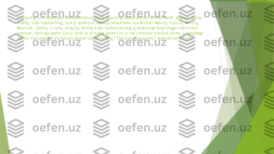 Qoriyning fors adabiyoti namoyondalari Hofiz Sheroziy, Abdurahmon Jomiy, Bedil, Ahmad Jomiy, 
Osafiy, Soib kabilarning, turkiy adabiyot namoyondalaridan esa Alisher Navoiy, Fuzuliy, Amiriy, 
Mashrab, Zaliliy, G‘oziy, Uvaysiy, Azimiy kabi ijodkorlarning g‘azallariga bog‘langan tahmislari 
mavjud. Hozirga qadar Qoriy ijodi to‘g‘risida aytarli ko‘p ma’lumotlar mavjud emas. U haqidagi 
asosiy ma’lumotlar Po‘latjon domla Qayumovning “Tazkirayi Qayyumiy” asarida keltirilgan.                   