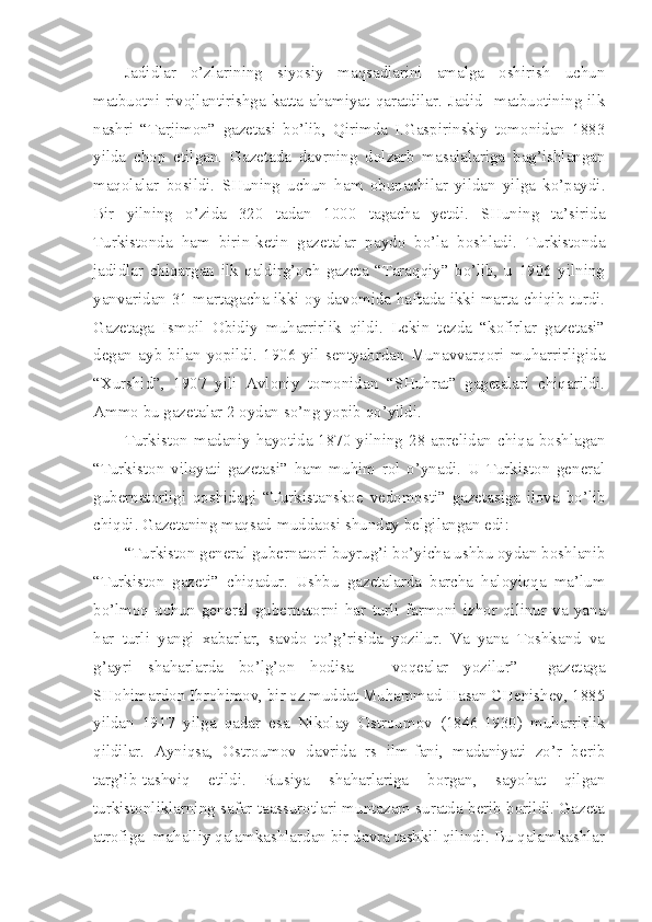 Jadidlar   o’zlarining   siyosiy   maqsadlarini   amalga   oshirish   uchun
matbuotni  rivojlantirishga  katta  ahamiyat  qaratdilar.  Jadid    matbuotining  ilk
nashri   “Tarjimon”   gazetasi   bo’lib,   Qirimda   I.Gaspirinskiy   tomonidan   1883
yilda   chop   etilgan.   Gazetada   davrning   dolzarb   masalalariga   bag’ishlangan
maqolalar   bosildi.   SHuning   uchun   ham   obunachilar   yildan   yilga   ko’paydi.
Bir   yilning   o’zida   320   tadan   1000   tagacha   yetdi.   SHuning   ta’sirida
Turkistonda   ham   birin-ketin   gazetalar   paydo   bo’la   boshladi.   Turkistonda
jadidlar   chiqargan   ilk   qaldirg’och   gazeta   “Taraqqiy”   bo’lib,   u   1906   yilning
yanvaridan 31 martagacha ikki oy davomida haftada ikki marta chiqib turdi.
Gazetaga   Ismoil   Obidiy   muharrirlik   qildi.   Lekin   tezda   “kofirlar   gazetasi”
degan   ayb   bilan   yopildi.   1906   yil   sentyabrdan   Munavvarqori   muharrirligida
“Xurshid”,   1907   yili   Avloniy   tomonidan   “SHuhrat”   gagetalari   chiqarildi.
Ammo bu gazetalar 2 oydan so’ng yopib qo’yildi.
Turkiston madaniy hayotida 1870 yilning 28 aprelidan chiqa boshlagan
“Turkiston   viloyati   gazetasi”   ham   muhim   rol   o’ynadi.   U   Turkiston   general
gubernatorligi   qoshidagi   “Turkistanskoe   vedomosti”   gazetasiga   ilova   bo’lib
chiqdi. Gazetaning maqsad-muddaosi shunday belgilangan edi:
“Turkiston general gubernatori buyrug’i bo’yicha ushbu oydan boshlanib
“Turkiston   gazeti”   chiqadur.   Ushbu   gazetalarda   barcha   haloyiqqa   ma’lum
bo’lmoq   uchun   general   gubernatorni   har   turli   farmoni   izhor   qilinur   va   yana
har   turli   yangi   xabarlar,   savdo   to’g’risida   yozilur.   Va   yana   Toshkand   va
g’ayri   shaharlarda   bo’lg’on   hodisa   –   voqealar   yozilur”     gazetaga
SHohimardon Ibrohimov, bir oz muddat Muhammad Hasan CHenishev, 1885
yildan   1917   yilga   qadar   esa   Nikolay   Ostroumov   (1846-1930)   muharrirlik
qildilar.   Ayniqsa,   Ostroumov   davrida   rs   ilm-fani,   madaniyati   zo’r   berib
targ’ib-tashviq   etildi.   Rusiya   shaharlariga   borgan,   sayohat   qilgan
turkistonliklarning safar taassurotlari muntazam suratda berib borildi. Gazeta
atrofiga  mahalliy qalamkashlardan bir davra tashkil qilindi. Bu qalamkashlar 