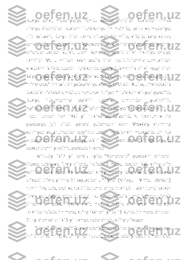 Rusiya   tarixi,   madaniyatiga   hamdu   sanolar   o’qidilar.   Ruslardan   o’rnak
olishga   chaqirdilar.   Ruslarni   Turkistonga   ilm-ma’rifat,   axloq   va   madaniyat
olib   keluvchi,   dunyo   bilan   oshna   qiluvchi   bir   millat   sifatida   keng   xalqqa
tanishtirdilar. Bunday “ma’rifatparvarchilik” ko’pincha o’tmish, milliy-diniy
an’analar   ustidan   kulish,   ularni   kamsitish,   tanqid   qilish   hisobiga   amalga
oshirildi.   Va   u   millatni   sekin-astalik   bilan   ota-bobolarimiz   turmushidan
sovutishni   ko’zda   tutardi.   Turkistonda   adabiy   hukmronlik   qilish   istagi   bilan
kelganlarga, ularning turmush tarzi va tafakkuriga mehr-muhabbat uyg’otib,
“o’risparast” bir avlodni  yetkazishiga xizmat  qilar edi. Xullas,  o’rsiparastlik
dastlabki o’zbekcha matbuot namunasi bo’lgan “Turkiston viloyati gazeti”da
Rusiya   hukumatining   tegishli   odamlari   tomonidan   uyushtirilib,
rag’batlantirilib borildi. Va uni “ilg’or rus madaniyati” sifatida talqin qilindi.
Hatto   Furqatni   ham   1890   yil   Toshkentga   kelganida   N.   Ostroumov   o’z
gazetasiga   jalb   qiladi.   general   gubernator   Baron   Vrevskiy   shoirning
salohiyati   va   shuhratidan   targ’ibot   uchun   foydalanishi   maqsadida   uni   rus
zodagonlarining   bal   bazmiga   taklif   etadi.   Ostroumov   shoirga   ziyofat
taassurotlarini yozdirib, gazetada bostiradi.
Behbudiy   1913   yil   aprelь   oyida   “Samarqand”   gazetasini   chiqardi.
Gazeta   turkiy   va   forsiy   tillarda,   haftada   2   marta,   dastlab   ikki,   so’ng   to’rt
sahifada   chop   etildi.   45   ta   sondan   so’ng   moddiy   tanqislik   tufayli   chiqish
to’xtadi. O’sha yilning 20 avgustidan u “Oyna” (Ko’zgu – Mir’at - Zerkalo)
nomli fors, turk, arab va rus tilida jurnal chiqa boshladi. Lekin jurnal asosan
forsiy   va   turkiyda   chiqa   boshladi.   Bu   suratli   haftalik   jurnal   ko’proq   o’zbek
tilida:   shuningdek,   forscha   she’r,   maqola,   ruscha   e’lonlardan   iborat   edi.
Boshida haftada bir marta, so’ng ikkinchi yilda 15 kunda bir marta chiqqan.
20 oy chamasi to 1915 yil oxiriga qadar chiqib, so’ng to’xtagan.
“Oyna” jurnali ma’rifat va madaniyat tarqatishda muhim ahamiyatga ega
bo’ldi. Unda millat va uning haq-huquqi, tarixi, til adabiyotiga oid maqolalar, 