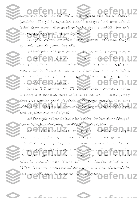 dunyo   ahvoliga   doir   qiziqarli   ma’lumotlar,   baholar   berib   borildi.   Masalan,
jurnalning   1913   yil   20   avgustdagi   birinchi   sondayoq   “Ikki   emas   to’rt   til
lozim”   degan   maqola   bilan   chiqdi   va   har   bir   ziyoli,   o’qimishli   odam   arab,
fors, rus va turkiy tilni bilish lozim deyiladi.
1917   yilda   Avloniy   tomonidan   “Turon”   gazetasi   Toshkentda,   shu   yili
qo’qonda “Kengash” jurnali chop etildi.
Jadidchilikning  ruhi va mazmunini o’zida bekami ko’st namoyon etgan
jadid   adabiyoti   milliy   ong   va   sezim   taraqqiyotida   beqiyos   rol   o’ynaydi.   Bu
adabiyotning ilk namunalari badiiyatiga ko’ra u qadar yuksak emas, g’oyalar
yaydoq   berildi.   Yalang’och   da’vat   va   chaqiriqlar,   shiorbozlik   ko’zga
tashlanadi. Jadid adabiyoti 10-yillarning oxiri, 20-yillarning boshidagina har
jihatdan to’laqonli adabiyotga aylandi.
Jadidlar   XIX   asrning   oxiri   XX   asr   boshlarida   maydonga   chiqdilar.
Ularning   tarix   sahnasida   paydo   bo’lishlarida   ikki   omil   –   tarixiy-ijtimoiy
sharoit   va   davrning   yangi   g’oyalarini   olg’a   surgan   gazetalar   bilan   birga
uchinchi omil – Muqimiy va Furqatlar boshlab bergan o’zbek ma’rifatparvari
adabiyotga ham muhim rol o’ynadi.
Jadidlar paydo bo’lgan ilk kunlardan boshlab ular ham chor hokimiyati,
ham mahalliy hukmdorlarning  qarshiliklariga duch keladilar.
Jadidchilik   X1X   asr   oxiri   XX   asr   boshlarida   Turkistonda   hukm   surgan
favqulodda qaloq iqtisodiy, ijtimoiy va madaniy sharoitda yashagan xalqlarni
ma’rifatlashtirish,   jamiyat   hayotida   ijtimoiy   va   madaniy   islohotlar   o’tkazish
hamda pirovardida erk va hurriyat g’oyalarini hayotga tadbiq etish maqsadini
o’z   oldiga   qo’ygan   harakat   sifatida   tarixiy   vaziyat   taqozosi   bilan   yuzaga
keldi. Bu harakat o’zining shakllanish yo’lini bosib o’tar ekan asr boshlaridan
1917 yil fevralь inqilobiga qadar bo’lgan birinchi bosqichda nafaqat ma’rifiy,
balki ijtimoiy harakat sifatida ham uzil-kesil rasmiylashdi. 