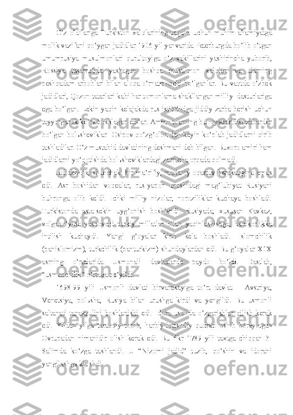 O’z   oldilariga   Turkiston   xalqlarining   taqdiri   uchun   muhim   ahamiyatga
molik vazifani qo’ygan jadidlar 1906 yil yanvarida Peterburgda bo’lib o’tgan
umumrusiya   musulmonlari   qurultoyiga   o’z   vakillarini   yashirincha   yuborib,
Rossiya   tasarrufida   yashagan   boshqa   musulmon   xalqlari   va   ularning
peshqadam arboblari bilan aloqa o’rnatmoqchi bo’lganlar. Bu vaqtda o’zbek
jadidlari, Qozon tatarlari kabi har tomonlama shakllangan milliy  dasturlariga
ega bo’lgan. Lekin yaqin kelajakda rus istibdodga jiddiy zarba berish uchun
tayyorgarlik ko’ra boshlagan edilar. Ammo ularning bu niyatlaridan xabardor
bo’lgan bolьsheviklar   Osipov qo’zg’olonidan keyin ko’plab jadidlarni qirib
tashladilar. O’z mustabid davlatining deshmani deb bilgan. Buxoro amiri ham
jadidlarni yo’qotishda bolьsheviklardagi zarracha orqada qolmadi.
Jadidchilik,   shunchaki   bir   ma’rifiy,  madaniy-oqartuv  harakatigina   emas
edi.   Asr   boshidan   voqealar,   rus-yapon   urushidagi   mag’lubiyat   Rusiyani
buhronga   olib   keldi.   Ichki   milliy   nizolar,   noroziliklar   kuchaya   boshladi.
Turkistonda   asta-sekin   uyg’onish   boshlandi.   Rusiyada,   xususan   Kavkaz,
volgabo’yida   yashovchi   turkiy   millatlar   bilan   yaqinlashishga,   hamkorlikka
intilish   kuchaydi.   Yangi   g’oyalar   kirib   kela   boshladi.   Islomchilik
(panislomizm), turkchilik (panturkizm) shundaylardan edi. Bu g’oyalar X1X
asrning   o’rtalarida   Usmonali   davlatlarda   paydo   bo’ldi.   Dastlab,
“usmonchilik” o’rtaga qo’yildi.
1698-99   yili   Usmonli   davlati   birvarakayiga   to’rt   davlat   –   Avstriya,
Venetsiya,   polьsha,   Rusiya   bilan   urushga   kirdi   va   yengildi.   Bu   usmonli
saltanati   tanazzulini   boshlanishi   edi.   Idora   usulida   o’zgarishlar   qilish   kerak
edi.   Yildan   yilga   taraqqiy   topib,   harbiy-iqtisodiy   qudrati   oshib   borayotgan
Ovrupadan   nimanidir   olish   kerak   edi.   Bu   fikr   1789   yili   taxtga   chiqqan   3-
Salimda   ko’zga   tashlandi.   U   “Nizomi   jadid”   tuzib,   qo’shin   va   idorani
yangilashga kirishdi. 