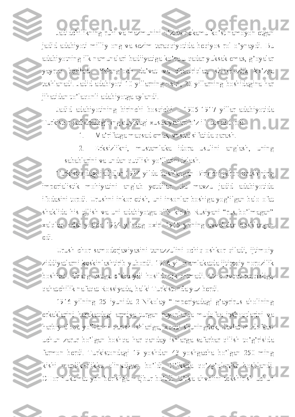 Jadidchilikning ruhi va mazmunini o’zida bekamu-ko’st namoyon etgan
jadid   adabiyoti   milliy   ong   va   sezim   taraqqiyotida   beqiyos   rol   o’ynaydi.   Bu
adabiyotning ilk namunalari badiiyatiga ko’ra u qadar yuksak emas, g’oyalar
yayroq   beriladi.   Yalang’och   da’vat   va   chaqiriqlar,   shiorbozlik   ko’zga
tashlanadi. Jadid adabiyoti 10-yillarning oxiri, 20-yillarning boshidagina har
jihatidan to’laqonli adabiyotga aylandi.
Jadid   adabiyotining   birinchi   bosqichi   –   1905-1917   yillar   adabiyotida
Turkiston jadidchiligining quyidagi xususiyatlari o’z ifodasini topdi:
1. Ma’rifatga maqsad emas, vosita sifatida qarash.
2. Erksizlikni,   mustamlaka   idora   usulini   anglash,   uning
sabablarini va undan qutilish yo’llarini izlash.
Turkistondagi jadidlar 1914 yilda boshlangan Birinchi jahon urushining
imperialistik   mohiyatini   anglab   yetdilar.   Bu   mavzu   jadid   adabiyotida
ifodasini topdi. Urushni inkor etish, uni insonlar boshiga yog’ilgan balo-ofat
shaklida   his   qilish   va   uni   adabiyotga   olib   kirish   Rusiyani   “rus   bo’lmagan”
xalqlari   adabiyotida   1914   yilning   oxiri   1915   yilning   avvalidan   boshlangan
edi.
Urush   chor   samoderjaviyasini   tanazzulini   ochiq-oshkor   qiladi,   ijtimoiy
ziddiyatlarni keskinlashtirib yubordi. 1916 yil mamlakatda ijtimoiy norozilik
boshladi.   Uning   ustiga   o’sha   yili   hosildorlik   bitmadi.   Oziq-ovqat   tanqisligi,
qahatchilik nafaqat Rossiyada, balki Turkistonda yuz berdi.
1916   yilning   25   iyunida   2-Nikolay   “Imperiyadagi   g’ayrirus   aholining
erkaklarini   harakatdagi   armiya   turgan   rayonlarda   mudofaa   inshootlarini   va
harbiy aloqa  yo’llarini qurish  ishlariga, xuddi shuningdek,  davlat  mudofaasi
uchun   zarur   bo’lgan   boshqa   har   qanday   ishlarga   safarbar   qilish   to’g’risida
farmon   berdi.   Turkistondagi   19   yoshdan   43   yoshgacha   bo’lgan   250   ming
kishi   mardikorlikka   olinadigan   bo’ldi.   O’lkada   qo’zg’olonlar   boshlandi.
CHor   hukumat  yon   berishga  majbur  bo’ldi.   O’lka   ahvolini   tekshirish  uchun 