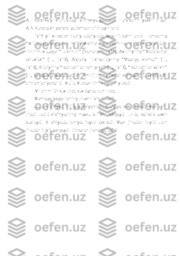 A.F.Kerenskiy   ishtirokidagi   komissiya   yuborildi.   Turkistonni   yaxshi   bilgan
A.N.Kurapatkin general-gubernator qilib tayinlandi. 
1916   yil   voqealari   badiiy   adabiyotda   keng   ifodasini   topdi.   Hamzaning
“Milliy ashulalar uchun milliy she’rlar majmuasi”ning   7-bo’limi, Muhiddin
Ibrohimov tuzgan “Loshmon” (Namangan, 1916), Avloniyning “Mardikorlar
ashuvlasi”   (T.,   1917),   Akbariy   Toshkandiyning   “Vatanga   xizmati”   (T.,
1917), Sidqiyning “Rabotchilar namoyishi” (T., 1917), “Rabotchilar kelishi”
(T., 1917), Mulla Murtazo bin Ismoiljonning “vatan xizmati” (T., 1917) kabi
to’plamlari yaratildi. Mulla Murtazo bin Ismoiljon yozadi:
Mildir-mildir suv oqar, suv tagida qum oqar,
Xizmatga ketganlarning onasini kim boqar?
Jadid   she’riyati   milliy   poeziyamizning   o’ziga   xos   bosqichi   vazifasini
o’tadi.   Jadid   she’riyatining   mavzu   ko’lami   kengaydi.   Unda   realistik   tasvir
kuchaydi.   SHe’riyatda   jamiyat   hayoti   aks   etdi.   Vazn   jihatdan   boyidi.   Janr
jihatdan boyib kengaydi. Obrazlar olami reallashdi. 