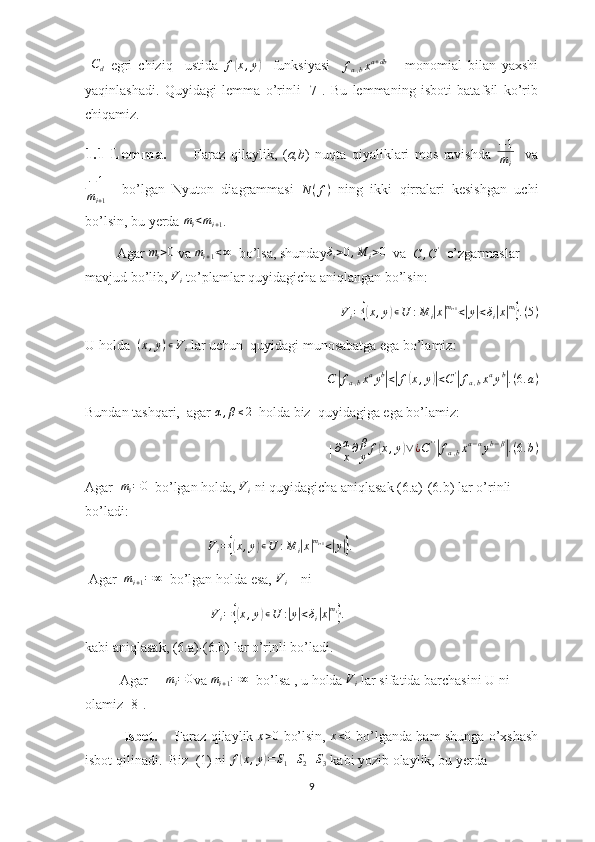  Cd   egri   chiziq     ustida   f	( x , y	)
    funksiyasi     f
a , b x a + db
      monomial   bilan   yaxshi
yaqinlashadi.   Quyidagi   lemma   o’rinli   [7].   Bu   lemmaning   isboti   batafsil   ko’rib
chiqamiz.
1.1-Lemma.           Faraz   qilaylik,   ( a,b )   nuqta   qiyaliklari   mos   ravishda  	
−1
mi     va	
−1	
mi+1
    bo’lgan   Nyuton   diagrammasi  
N ( f )   ning   ikki   qirralari   kesishgan   uchi
bo’lsin, bu yerda  m
i < m
i + 1 . 
         Agar 	
mi>0  va 	mi+1<∞   bo’lsa, shunday	δi>0,M	i>0   va  
C , C '
  o’zgarmaslar 
mavjud bo’lib,  V
i  to’plamlar quyidagicha aniqlangan bo’lsin:	
Vi={(x,y)∊U	:M	i|x|mi+1<|y|<δi|x|mi}.(5)
U holda   ( x , y ) ∊ V
i  lar uchun  quyidagi munosabatga ega bo’lamiz:
                          C	
| f
a , b x a
y b	|
<| f	( x , y	)| < C '	|
f
a , b x a
y b	|
. ( 6. a )
Bundan tashqari,  agar 	
α,β≤2   holda biz  quyidagiga ega bo’lamiz:
                            |  ∂ α
x ∂ β
y f	
( x , y	) ∨ ¿ C ' '	|
f
a , b x a − α
y b − β	|
. ( 6. b )
Agar  	
mi=0   bo’lgan holda,  V
i  ni quyidagicha aniqlasak (6.a)-(6.b) lar o’rinli 
bo’ladi: 
                                    V
i =	
{( x , y	) ∊ U : M
i	| x	| m
i + 1
<	| y	|} .
 Agar  	
mi+1=∞   bo’lgan holda esa, 	Vi     ni
                                     V
i =	
{( x , y	) ∊ U :	| y	| < δ
i	| x| m
i	}
.
kabi aniqlasak, (6.a)-(6.b) lar o’rinli bo’ladi.   
          Agar     	
mi=0 va 	mi+1=∞   bo’lsa , u holda  V
i  lar sifatida barchasini U ni 
olamiz [8].
                 Isbot.        Faraz qilaylik   x > 0
  bo’lsin,   x < 0
  bo’lganda ham shunga o’xshash
isbot qilinadi.  Biz  (1) ni  f
( x , y	) = S
1 + S
2 + S
3  kabi yozib olaylik, bu yerda
9 