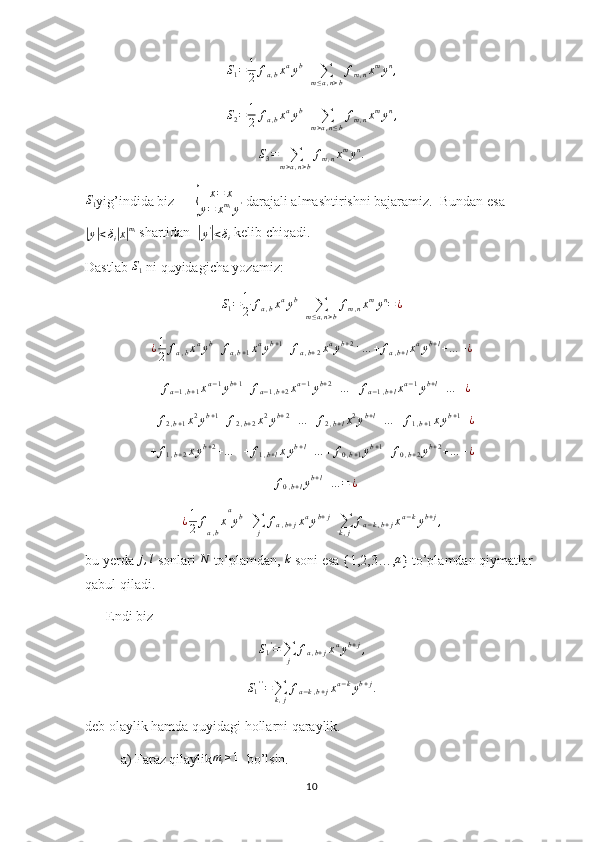 S1=	1
2	fa,bxayb+	∑m≤a,n>b
fm,nxmyn,S
2 = 1
2 f
a , b x a
y b
+
∑
m > a , n ≤ b f
m , n x m
y n
,
S
3 =
∑
m > a , n > b f
m , n x m
y n
.
S
1 yig’indida biz      	
{ x = x
y = x m
i
y '  darajali almashtirishni bajaramiz.  Bundan esa	
|y|<δi|x|mi
 shartidan  	|
y '	|
< δ
i  kelib chiqadi. 
Dastlab  S
1  ni quyidagicha yozamiz:
S
1 = 1
2 f
a , b x a
y b
+
∑
m ≤ a , n > b f
m , n x m
y n
= ¿	
¿1
2	fa,bxayb+	fa,b+1xayb+1+fa,b+2xayb+2+…	+	fa,b+lxayb+l+…	+¿
  	
+	fa−1,b+1xa−1yb+1+	fa−1,b+2xa−1yb+2+…	+	fa−1,b+lxa−1yb+l+…	+¿
+ f
2 , b + 1 x 2
y b + 1
+ f
2 , b + 2 x 2
y b + 2
+ … + f
2 , b + l x 2
y b + l
+ … + f
1 , b + 1 x y b + 1
+ ¿	
+	f1,b+2xyb+2+…	++	f1,b+lxyb+l+…	+	f0,b+1yb+1+f0,b+2yb+2+…	+¿	
+	f0,b+lyb+l+…	=	¿
¿ 1
2 f
a , b x a
y b
+
∑
j f
a , b + j x a
y b + j
+
∑
k , j f
a − k , b + j x a − k
y b + j
,
bu yerda 	
j,l  sonlari  N
 to’plamdan,  k
 soni esa {1,2,3…, a
} to’plamdan qiymatlar 
qabul qiladi.
      Endi biz  
S
1 '
=
∑
j f
a , b + j x a
y b + j
,
S
1 ' '
=
∑
k , j f
a − k , b + j x a − k
y b + j
.
deb olaylik hamda quyidagi hollarni qaraylik.
a) Faraz qilaylik	
mi≥1   bo’lsin. 
10 