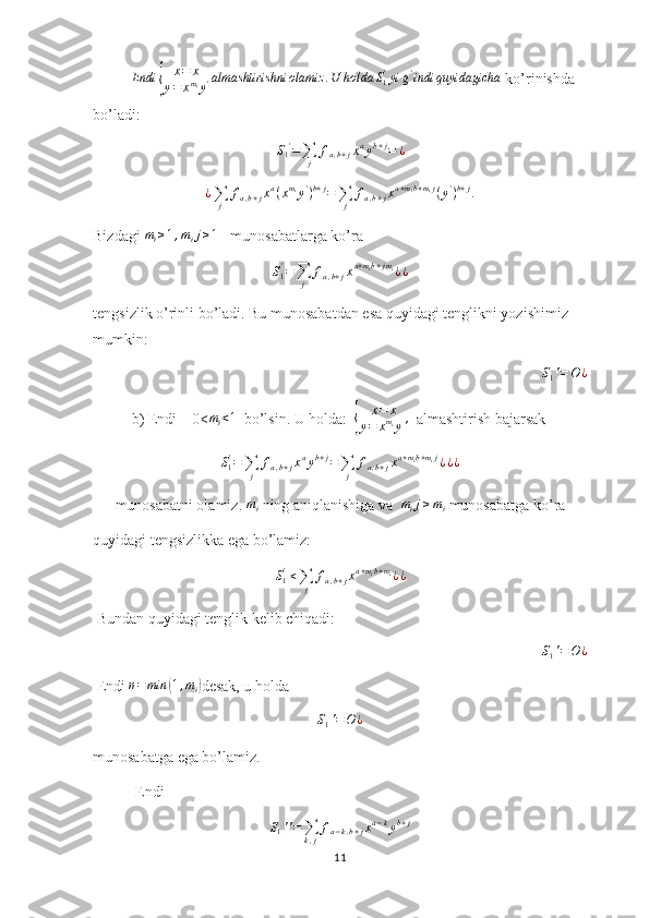 Endi	{	
x=	x	
y=	xmiy'almashtirishni	olamiz	.U	holda	S1'yi	g'indi	quyidagicha ko’rinishda 
bo’ladi:
S
1 '
=
∑
j f
a , b + j x a
y b + j
= ¿
¿
∑
j f
a , b + j x a
( x m
i
y '
) b + j
=
∑
j f
a , b + j x a + m
i b + m
i j
( y '
) b + j
.
Bizdagi 	
mi≥1,mij≥1    munosabatlarga ko’ra
S
1'
=
∑
j f
a , b + j x a + m
i b + j m
i
¿ ¿
tengsizlik o’rinli bo’ladi. Bu munosabatdan esa quyidagi tenglikni yozishimiz 
mumkin:
  S
1 ' = O ¿
b) Endi    0< m
i < 1
  bo’lsin. U holda:  	
{ x = x
y = x m
i
y '   almashtirish bajarsak	
S1'=∑j	
fa,b+jxayb+j=∑j	
fa,b+jxa+mib+mij¿¿¿
munosabatni olamiz.  m
i  ning aniqlanishiga va  	
mij≥mi  munosabatga ko’ra 
quyidagi tengsizlikka ega bo’lamiz:
S
1'
≤
∑
j f
a , b + j x a + m
i b + m
i
¿ ¿
 Bundan quyidagi tenglik kelib chiqadi:
S
1 ' = O ¿
 Endi 	
η=min	(1,mi) desak, u holda
S
1 ' = O ¿
 
munosabatga ega bo’lamiz.
       Endi
S
1 ' ' =
∑
k , j f
a − k , b + j x a − k
y b + j
11 