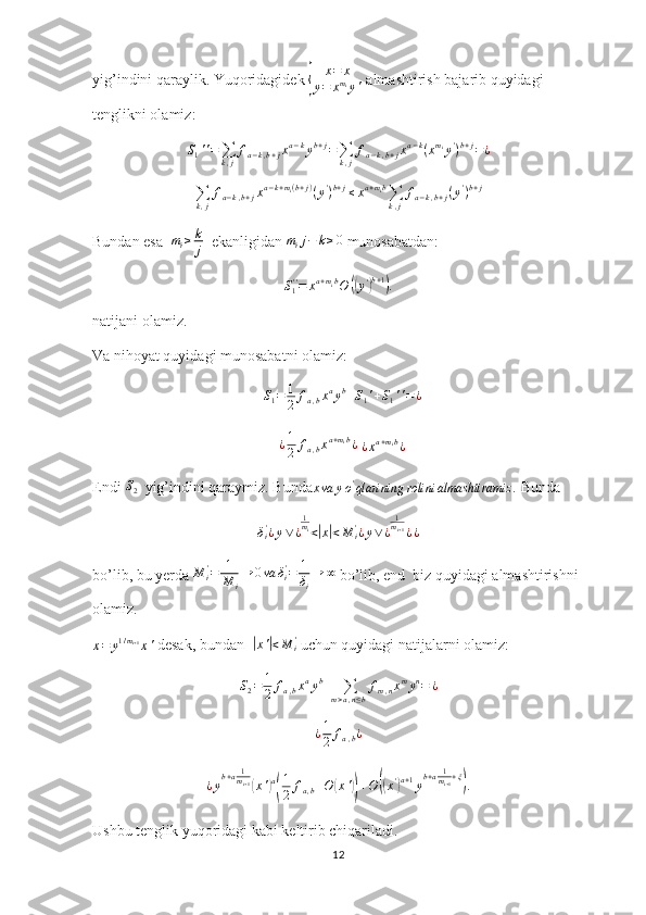 yig’indini qaraylik. Yuqoridagidek { x = x
y = x m
i
y '  almashtirish bajarib quyidagi 
tenglikni olamiz:
S
1 ' ' =
∑
k , j f
a − k , b + j x a − k
y b + j
=
∑
k , j f
a − k , b + j x a − k
( x m
i
y '
) b + j
= ¿	
∑k,j
fa−k,b+jxa−k+mi(b+j)(y')b+j≤xa+mib∑k,j
fa−k,b+j(y')b+j
Bundan esa   m
i ≥ k
j   ekanligidan 	
mij−	k≥0  munosabatdan:
S
1' '
= x a + m
i b
O	
(( y '	) b + 1	)
.
natijani olamiz. 
Va nihoyat quyidagi munosabatni olamiz:
  	
S1=	1
2	fa,bxayb+S1'+S1''=¿
  	
¿1
2	fa,bxa+mib¿  ¿xa+mib¿
Endi 	
S2   yig’indini qaraymiz. Bunda
x va y o '
qlarining rolini almashtiramiz .  Bunda
δ
i'
¿ y ∨ ¿ 1
m
i
<	
| x| < M
i'
¿ y ∨ ¿ 1
m
i + 1
¿ ¿   
bo’lib, bu yerda  M
i'
= 1
M
i → 0 va δ
i'
= 1
δ
i → ∞
 bo’lib, end  biz quyidagi almashtirishni 
olamiz.	
x=	y1/mi+1x'
 desak, bundan  	|x'|<M	i'  uchun quyidagi natijalarni olamiz:	
S2=	1
2	fa,bxayb+	∑m>a,n≤b
fm,nxmyn=	¿
¿ 1
2 f
a , b ¿
¿ y b + a 1
m
i + 1	
(
x '	) a( 1
2 f
a , b + O	( x '	)) + O	(( x '	) a + 1
y b + a 1
m
i + 1 + ξ	)
.  
Ushbu tenglik yuqoridagi kabi keltirib chiqariladi.
12 