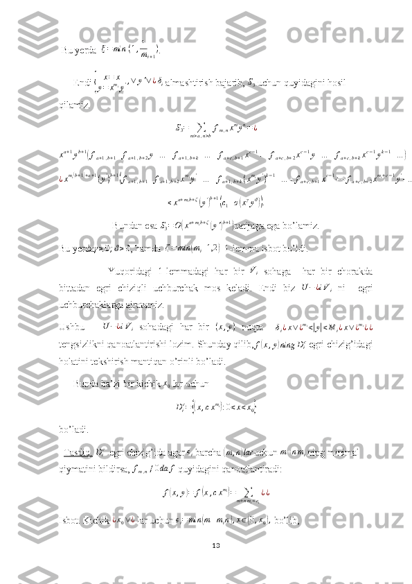  Bu yerda  ξ=min	⁡(1,1
mi+1
) .
      Endi 	
{ x = x
y = x m
i
y ' , ∨ y ' ∨ ¿ δ
i
 almashtirish bajarib,  S
3  uchun quyidagini hosil 
qilamiz.
S
3 =
∑
m > a , n > b f
m , n x m
y n
= ¿
x a + 1
y b + 1
(
f
a + 1 , b + 1 + f
a + 1 , b + 2 y + … + f
a + 1 , b + k + … + f
a + c , b + 1 x c − 1
+ + f
a + c , b + 2 x c − 1
y + … + f
a + c , b + k x c − 1
y k − 1
+ …	) = ¿	
¿xmi(b+1)+a+1(y')b+1(fa+1,b+1+	fa+1,b+2xmiy'+…	+	fa+1,b+k(xmiy')k−1+…	+	fa+c,b+1xc−1++	fa+c,b+2xmi+c−1y'+…	+	fa+c,b+kxmi(k−1)+c−1(y')k−1+…	)	
≤xa+mib+ζ(y')b+1(c1+o(xγyϑ)).
Bundan esa 	
S3=O	(xa+mib+ζ(y')b+1) natijaga ega bo’lamiz.
Bu yerda	
γ≥0;ϑ≥0 , hamda  	ζ=	min	(mi+1,2	)   1-lemma isbot bo’ldi. 
              Yuqoridagi   1-lemmadagi   har   bir   V
i   sohaga     har   bir   chorakda
bittadan   egri   chiziqli   uchburchak   mos   keladi.   Endi   biz  	
U	−¿iVi   ni     egri
uchburchaklarga ajratamiz.
Ushbu      	
U	−¿iVi   sohadagi   har   bir   ( x , y )
  nuqta    	δi¿x∨¿mi<|y|<M	i¿x∨¿mi¿¿
tengsizlikni qanoatlantirishi lozim. Shunday qilib,	
f(x,y)ning	Dic  egri chizig’idagi
holatini tekshirish mantiqan o’rinli bo’ladi.
      Bunda ba’zi bir kichik  x
0  lar uchun 
D
i c
=	
{( x , c x m
i	)
: 0 < x < x
0	}
bo’ladi.
   Tasdiq.  	
Dic   egri chizig’ida agar  e
i  barcha 	( m , n	) lar
uchun  m + n m
i  ning minimal 
qiymatini bildirsa,  f
m , n ≠ 0 da f
 quyidagini qanoatlantiradi:
f	
( x , y	) = f	( x , c x m
i	)
=
∑
m + n m
i = e
i ¿ ¿
Isbot. Kichik  ¿ x
0 ∨ ¿
 lar uchun  e
i = min	
( m + m
i n	) , x ∈	( 0 , x
0	) ,
 bo’lib, 
13 