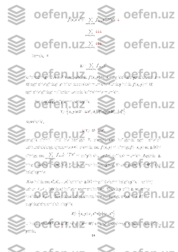 f(x,cxmi)=	∑m>0,n>0
fm,nxm+mincn=	¿	
∑m+min=ei
¿¿¿	
∑m+min=ei
¿¿¿     Demak,    c
g
i =
∑
m + n m
i = e
i f
m , n c n
ko’phadning ildizi bo’lmasa, u holda 	
f(x,y)  ni   x
 ning kichik qiymatlari uchun
D
i c
 egri chizig’idagi 
x e
i
 bilan taqqoslash mumkin. Bunday holda 	
f(x,y)  ni  D
i c
  
egri chizig’idagi nollardan uzoqda ko’rishimiz mumkin.
        Biz quyidagi to’plamni kiritaylik:
T
i =	
{( x , y	) ∈ U − ¿ i V
i : δ
i	| x| m
i
<	| y	| < M
i − 1	| x	| m
i	}
.
Ravshanki,	
¿iTi=U	−¿iVi
tenglik   o’rinli.   Endi   biz   berilgan  	
Ti   qismini  	x>0   bo’lganda   egri     chiziqli
uchburchaklarga ajratamiz. x < 0
  qismida esa  	
f(x,y)   ni o’rniga f	( − x , y	)
  va   g
i ( c )
ni
o’rniga esa  	
∑m+nmi=ei
fm,n(−1)mcn   ni qo’yib shu usulni qo’llash mumkin. Agarda   	gi
ning ildizi bo’lmasa, biz  	
Ti  ni umuman bo’lmaymiz. Shuningdek, 	Ti  ni  W
i1
 bilan
belgilaymiz.
 Aks holda esa 	
ci0,ci1,…	,cil  lar bilan  g
i ( c )
 ning ildizlarini belgilaylik. Har bir j 
uchun  [ r
j , r
j ]
 ichida 	
cij  bo’lgan segment bo’lsin. Shunday qilib  g
i  va uning 
hosilalari  [ r
j , r
j ]
 da 	
cij  dan boshqa birorta ham nolga ega emas. Biz 	Xij  ni 
quyidagicha aniqlab olaylik:	
Xij=	{(x,y):rjxmi<|y|<rjxmi}.
U holda, 	
x>0da	Ti−¿  ¿iXij  ning qismi 	W	ij  sohalar birlashmasi sifatida  qaraladi bu
yerda,
14 