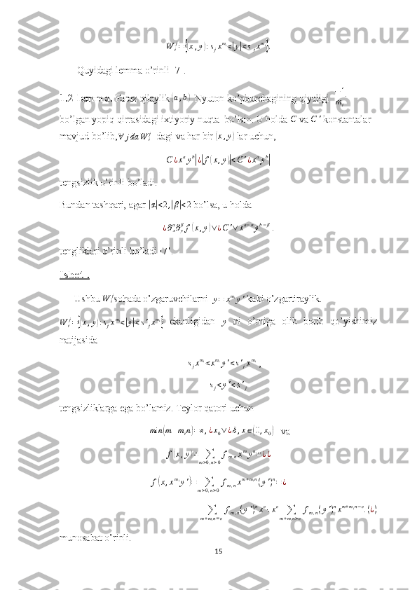 W
i j
={( x , y	) : s
j x m
i
<	| y	| < s
j x m
i	}
.
       Quyidagi lemma o’rinli [7].
1.2-lemma.  Faraz qilaylik 	
(a,b)     Nyuton ko’pburchagining qiyaligi   − 1
m
i   
bo’lgan yopiq qirrasidagi ixtiyoriy nuqta  bo’lsin. U holda  C
 va  C '
 konstantalar 
mavjud bo’lib,	
∀	jda	W	ij   dagi va har bir 	( x , y	)
 lar uchun,
C ¿ x a
y b	
|
¿| f	( x , y	)| < C ' ¿ x a
y b	|
tengsizlik o’rinli bo’ladi.
Bundan tashqari, agar 	
| α| < 2 ,	| β	| < 2
 bo’lsa, u holda
¿ ∂
xα
∂
yβ
f	
( x , y	) ∨ ¿ C ' ∨ x a − α
y b − β
|.
tengliklari o’rinli bo’ladi [7].
Isbot .
      Ushbu  W
i j
sohada o’zgaruvchilarni  
y = x m
i
y '  kabi o’zgartiraylik. 	
W	ij={(x,y):sjxmi<|y|<s'jxmi}
  ekanligidan  	y   ni   o’rniga   olib   borib   qo’yishimiz
natijasida
                                                    	
sjxmi<xmiy'<s'jxmi  ,
                                                             	
sj<y'<s'j
tengsizliklarga ega bo’lamiz. Teylor qatori uchun
  min	
( m + m
i n	) = e , ¿ x
0 ∨ ¿ δ , x ∈	( 0 , x
0	)    va	
f(x,y)=	∑m>0,n>0
fm,nxmyn=¿¿	
f(x,xmiy')=	∑m>0,n>0
fm,nxm+min(y')n=	¿	
∑m+min=e
fm,n(y')nxe+xe	∑m+min>e
fm,n(y')nxm+min−e.(¿)
munosabat o’rinli. 
15 