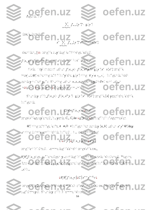       Agarda biz  ∑m+min=e
fm,n(y')n=	gi(y')
 desak, hamda	
xe	∑m+min>e
fm,n(y')nxm+min−e=o(xe)
 ekanidan, ( ¿ ¿
  tenglik quyidagi ko’rinishga keladi.
f	
( x , y	) = f	( x , x m
i
y '	) = g
i	( y '	) x e
+ o ( x e
)  ni hosil qilamiz.
       Bizda  Teylor qatori uchun  f	
( x , y	) = f	( x , x m
i
y '	) = g
i	( y '	) x e
+ o ( x e
)
 tenglik 
mavjud.	
W	ij  sohaning ta’rifi bo’yicha  g
i	( y '	)
 ning  	∀	y'∈[sj,s'j]   bo’lganda hech 
qanday nollari yo’q. Shuning uchun xususan, qandaydir 	
ϑ>0  soni uchun	
[s¿¿j,s'j]¿
 da | g
i	( y '	) ∨ ¿ ϑ
 deyishimiz mumkin. 
      Shunday qilib,
f(x,y)=	f(x,xmiy')=	gi(y')xe+o(xe)  tenglik 	|x|  yetarlicha kichik
bo’lganda 
C
1 x e
< f	
( x , y	) ∨ ¿ C
2 x e
tengsizlikga aylanadi, bu yerda 	
C1,C2lar	¿gi(y')∨¿ ga bog’liqli o’zgarmaslar.
       W
i j
 ning ta’rifiga ko’ra 	
a+mib=e bo’lgan har qanday 	(a,b)  uchun 
x a
y b
 	W	ijdagi	
xe
 ning doimiy omili ichida bo’ladi . Bu  esa lemmadagi
C ¿ x a
y b	
|
¿| f	( x , y	)| < C ' ¿ x a
y b	|
tenglikni bildiradi. Lemmadagi ikkinchi tengsizlik esa,
∂
xα
∂
yβ
f	
( x , y	)  ga qo’llanadigan yuqoridagi bilan bir xil tarzda isbotlanadi. Yagona 
farq shundan iboratki, 	
gi(y')xe  ning analogi nolga teng bo’lishi mumkin. Ammo 
ushbu
  ¿ ∂
xα
∂
yβ
f	
( x , y	)| ¿ C '	|
x a − α
y b − β
∨ ¿
 tengsizlik faqat yuqori chegarani talab qiladi. Bu bolat esa hech bir muammo 
tug’dirmaydi. Shunday qilib 2-lemma isbot bo’ldi.
16 