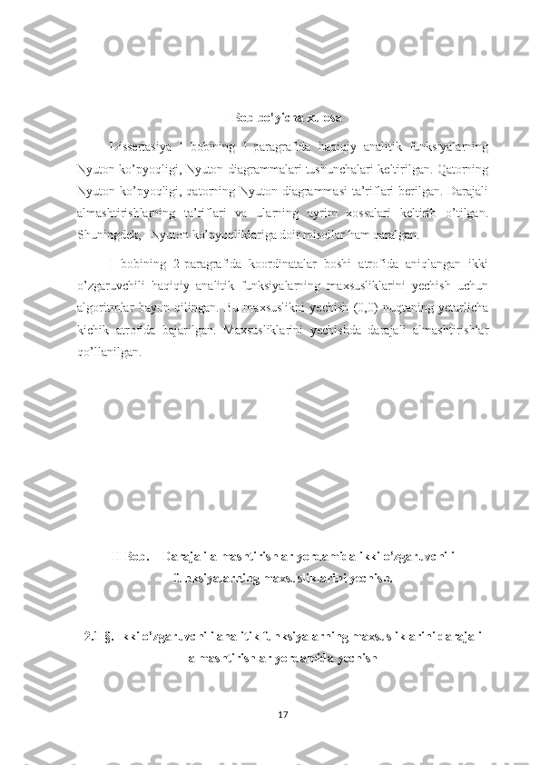 I Bob bo’yicha xulosa
Dissertasiya   I   bobining   1-paragrafida   haqiqiy   analitik   funksiyalarning
Nyuton ko’pyoqligi, Nyuton diagrammalari tushunchalari keltirilgan. Qatorning
Nyuton ko’pyoqligi, qatorning Nyuton diagrammasi  ta’riflari  berilgan. Darajali
almashtirishlarning   ta’riflari   va   ularning   ayrim   xossalari   keltirib   o’tilgan.
Shuningdek,   Nyuton ko’pyoqliklariga doir misollar ham qaralgan. 
I   bobining   2-paragrafida   koordinatalar   boshi   atrofida   aniqlangan   ikki
o’zgaruvchili   haqiqiy   analitik   funksiyalarning   maxsusliklarini   yechish   uchun
algoritmlar   bayon   qilingan.   Bu   maxsuslikni   yechish   (0,0)   nuqtaning   yetarlicha
kichik   atrofida   bajarilgan.   Maxsusliklarini   yechishda   darajali   almashtirishlar
qo’llanilgan.
II Bob.    Darajali almashtirishlar yordamida ikki o’zgaruvchili
funksiyalarning maxsusliklarini yechish.
2.1-§. Ikki o’zgaruvchili analitik funksiyalarning maxsusliklarini darajali
almashtirishlar yordamida yechish
17 