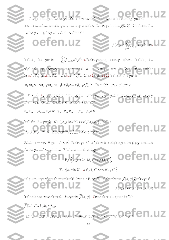      Bizga berilgan funksiya ikki o’zgaruvchili, koordinata boshining  yetarli 
kichik atrofida  aniqlangan, haqiqiy analitik  funksiya bo’lib  f(0,0)=0  bo’lsin. Bu
funksiyaning Teylor qatori  ko’rinishi
f( x , y	) =
∑
j = 1n
f
α
j , β
j x α
j
y β
j
+ Ψ ¿
bo’lib,   bu   yerda    	
∑j=1
n	
fαj,βjxαjyβj−¿ funksiyaning   asosiy   qismi   bo’lib,   bu
yig’indining   Nyuton   diagrammasi  
n   ta   uchga   ega   bo’lsin.   Bu   uchlar	
(α¿¿1,β1),(α¿¿2,β2),…	,(α¿¿n−1,βn−1),(α¿¿n,βn)¿¿¿¿
 bo’lsin. Bu yerda
 	
α1<α2<…	<αn−1<αn   va  	β1>β2>…	>βn−1>βn   bo’lsin deb faraz qilamiz.
   	
Ψ	(x,y)−¿ qoldiq   had   bo’lib,   ushbu   funksiyaning   Nyuton   diagrammasi   asosiy
qismning Nyuton diagrammasida joylashgan.	
α1,α2,…	,αn−1,αn∈N
   va  	β1,β2,…	,βn−1,βn∈N
bo’lsin. Bu yerda:  U = {	
( x , y	) ∈ R 2
: 0 < x < 1,0 < y < 1 }
 , bo’lib 
biz 	
f(x,y)   ni 	U  da qaraymiz, 	fm,n∈R koefitsient.
2.1.1-lemma.   Agar    	
f(x,y)   funksiya  	U   to’plamda   aniqlangan   haqiqiy   analitik
funksiya bo’lsa,u holda 	
U  to’plamni shunday 
V
i =	
{( x , y	) ∊ U : M
i x m
i + 1
< y < δ
i x m
i	}
,	
Ti={(x,y)∈U	−	¿iVi:δixmi<y<M	i−1xmi}.
to’plamlarga ajratish mumkinki, har bir  V
i  va 	
Ti  to’plamlarda  f	( x , y	)
 funksiyasi
f	
( x , y	) = x k
1
y k
2	~
f	( x , y	) . ( 2 )
ko’rinishda tasvirlanadi. Bu yerda 	
~f(x,y)−¿ kasr darajali qator bo’lib,	
~f(0,0	)≠0,k1,k1∊R≥0.
 
Isbot.   Faraz qilaylik,  f	
( x , y	)
 funksiyasi quyidagi ko’rinishda bo’lsin:
18 