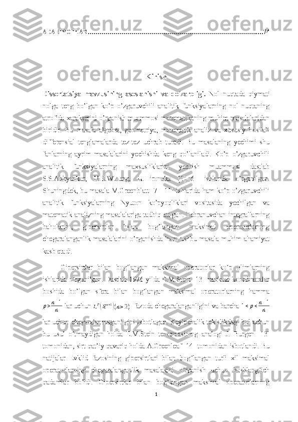 ADABIYOTLAR………………………………………………………………………….…74
Kirish
Dissertatsiya   mavzusining   asoslanishi   va   dolzarbligi.   Nol   nuqtada   qiymati
nolga   teng   bo’lgan   ko’p   o’zgaruvchili   analitik   funksiyalarning   nol   nuqtaning
atrofida xarakterini o’rganish muammosi matematikaning muhim masalalaridan
biridir.   Bu   masala   algebra,   geometriya,   matematik   analiz   va   xususiy   hosilali
differensial   tenglamalarda   tez-tez   uchrab   turadi.   Bu   masalaning   yechimi   shu
fanlarning   ayrim   masalalarini   yechishda   keng   qo’laniladi.   Ko’p   o’zgaruvchili
analitik   funksiyalarning   maxsusliklarini   yechish   muammosi   dastlab
S.S.Abhyankar,   H.E.W.Jung,   H.Hironaka   [1]-[6]   ishlarida   o’rganilgan.
Shuningdek, bu masala M.Greenblatt [7]-[11] ishlarida ham ko’p o’zgaruvchili
analitik   funksiyalarning   Nyuton   ko’pyoqliklari   vositasida   yechilgan   va
matematik analizning masalalariga tadbiq etilgan. Tebranuvchan integrallarning
baholarini,   gipersirtlar   bilan   bog’langan   maksimal   operatorlarning
chegaralanganlik   masalalarini   o’rganishda   ham   ushbu   masala   muhim   ahamiyat
kasb etadi.
Gipersirtlar   bilan   bog langan   maksimal   operatorlar   ko p   olimlarningʼ ʼ
ishlarida o rganilgan. Dastlab  1976 yilda E.M.Stein [13]  markazi koordinatalar	
ʼ
boshida   bo’lgan   sfera   bilan   bog langan   maksimal   operatorlarning   hamma	
ʼ
p > n + 1
n   lar uchun 	
LP(Rn+1)(n≥2)    fazoda chegaralanganligini va barcha 	1≤	p≤n+1
n
lar uchun chegaralanmaganligini isbotlagan. Keyinchalik tekislikdagi hol uchun
bu   usul   o tmaydigan   holda   E.M.Stein   teoremasining   analogi   J.   Burgen   [13]	
ʼ
tomonidan, sirt qat’iy qavariq holda A.Greenleaf [14] tomonidan isbotlandi. Bu
natijalar   Evklid   fazosining   gipersirtlari   bilan   bog langan   turli   xil   maksimal	
ʼ
operatorlarning   chegaralanganlik   masalasini   o rganish   uchun   boshlang ich	
ʼ ʼ
qadamlar   bo ldi.   Gipersirtlar   bilan   bog langan   maksimal   operatorlarning	
ʼ ʼ
1 