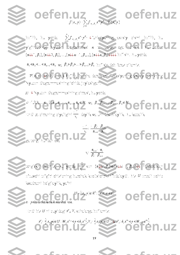 f( x , y	) =
∑
j = 1n
f
α
j , β
j x α
j
y β
j
+ Ψ ( x , y )
bo’lib,   bu   yerda    	
∑j=1
n	
fαj,βjxαjyβj−¿ funksiyaning   asosiy   qismi   bo’lib,   bu
yig’indining   Nyuton   diagrammasi   n
  ta   uchga   ega   bo’lsin.   Bu   uchlar
( α
¿ ¿ 1 , β
1 ) , ( α
¿ ¿ 2 , β
2 ) , … , ( α
¿ ¿ n − 1 , β
n − 1 ) , ( α
¿ ¿ n , β
n ) ¿ ¿ ¿ ¿
 bo’lsin. Bu yerda
  α
1 < α
2 < … < α
n − 1 < α
n   va   β
1 > β
2 > … > β
n − 1 > β
n   bo’lsin deb faraz qilamiz.
    Ψ	
( x , y	) − ¿
qoldiq   had   bo’lib,   barcha   darajalari   funksiyaning   asosiy   qismining
Nyuton diagrammasining ichida joylashgan.	
γi=¿
 Nyuton diagrammasining qirrasi, bu yerda
 	
i=1,2,3	,…	n−1;α1,α2,…	,αn−1,αn∈N    va  	β1,β2,…	,βn−1,βn∈N
Endi   γ
i  qirraning qiyaligini  − 1
s
i   deylik va uni  hisoblaylik. Bu kattalik
− 1
s
i = − β
i − β
i + 1
α
i + 1 − α
i
ga teng. Bundan esa	
si=	αi+1−	αi	
βi−	βi+1
tenglikni   olamiz,   bu   yerda   − 1
s
i   son   ( α
¿ ¿ i , β
i ) va ( α
¿ ¿ i + 1 , β
i + 1 ) ¿ ¿
  nuqtalardan
o’tuvchi to’g’ri chiziqning burchak koeftsientini ifodalaydi. Biz  	
U   orqali ochiq
kvadratni belgilaylik, ya’ni	
U	=	{(x,y)∈R2:0<x,y<ε}.
ε − yetarlicha kichik musbat son .
 Endi biz  U
 ni quyidagi 	
Vi,Ti  sohalarga bo’lamiz: 	
Vi={(x,y)∈U	:M	ixsi+1<y<δixsi},Ti={(x,y)∈U	−	¿iVi:δixmi<y<M	i−1xmi}.
19 