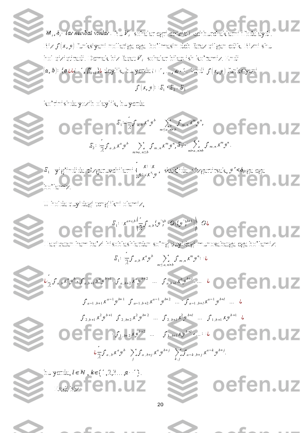  M	i,δi−lar	musbat	sonlar	.  Bu 	Vi   sohalar egri chiziqli uchburchaklarni ifodalaydi. 
Biz  f	
( x , y	)
 funksiyani nollariga ega  bo’lmasin deb faraz qilgan edik. Bizni shu 
hol qiziqtiradi. Demak biz faqat 	
Vi   sohalar bilan ish ko’ramiz. Endi	
(a,b)=(α¿¿i+1,βi+1)¿
 deylik, bu yerda 	i=1,…	,n−1.   Endi 	f(x,y)  funksiyani	
f(x,y)=	S1+S2+S3
ko’rinishda yozib olaylik, bu yerda	
S1=	1
2	fa,bxayb+	∑m≤a,n>b
fm,nxmyn,
S
2 = 1
2 f
a , b x a
y b
+
∑
m > a , n ≤ b f
m , n x m
y n
, S
3 =
∑
m > a , n > b f
m , n x m
y n
.	
S1
   yig’indida o’zgaruvchilarni 	{ x = x
y = x s
i
y '   shaklida  o’zgartirsak, 	y'<δi  ga ega 
bo’lamiz.
U holda quyidagi tenglikni olamiz, 
S
1 = x a + s
i b	
( 1
2 f
a , b ( y '
) b
+ O	( ( y '
) b + 1	))
+ O ¿
Haqiqatan ham ba’zi hisoblashlardan so’ng quyidagi munosabatga ega bo’lamiz:
S
1 = 1
2 f
a , b x a
y b
+
∑
m ≤ a , n > b f
m , n x m
y n
= ¿
¿ 1
2 f
a , b x a
y b
+ f
a , b + 1 x a
y b + 1
+ f
a , b + 2 x a
y b + 2
+ … + f
a , b + l x a
y b + l
+ … + ¿
 	
+	fa−1,b+1xa−1yb+1+	fa−1,b+2xa−1yb+2+…	+	fa−1,b+lxa−1yb+l+…	+¿
+ f
2 , b + 1 x 2
y b + 1
+ f
2 , b + 2 x 2
y b + 2
+ … + f
2 , b + l x 2
y b + l
+ … + f
1 , b + 1 x y b + 1
+ ¿	
+	f1,b+2xyb+2+…	++	f1,b+lxyb+l+…	=¿
¿ 1
2 f
a , b x a
y b
+
∑
j f
a , b + j x a
y b + j
+
∑
k , j f
a − k , b + j x a − k
y b + j
.
bu yerda, 	
l∈N  , 	k∈ {1,2,3…,	a−1 }.
      Endi biz 
20 
