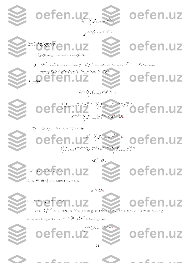 S1¿=∑j	
fa,b+jxayb+j,S
1 ¿ ∗ ¿ =
∑
k , j f
a − k , b + j x a − k
y b + j
¿
deb belgilaymiz.
  Quyidagi hollarni qaraylik:
1)	
si≥1   bo’lsin. U holda 
y = x s
i
y '   almashtirish olib   S
1 ¿
  ni  	Vi  sohada 
qaraylik,belgilashga ko’ra  y ' < δ
i   bo’ladi.
 Bundan : 	
S1¿=∑j	
fa,b+jxayb+j=¿
∑
j f
a , b + j x a
( x s
i
y '
) b + j
=
∑
j f
a , b + j x a + s
i b + s
i j
( y '
) b + j
≤
x a + s
i b + 1
∑
j f
a , b + j ( y '
) b + j
⇒ S
1 ¿
= O ¿
2)    0 < s
i < 1
  bo’lsin. U holda	
S1¿=∑j	
fa,b+jxayb+j=¿	
∑j	
fa,b+jxa+sib+sij(y')b+j≤xa+sib+si∑j	
fa,b+j(y')b+j	
⇒	S1¿=O	¿
munosabatni olamiz.
Endi  η = min	
( 1 , s
i	) desak, u holda:	
S1¿=O	¿
 
natijaga ega bo’lamiz.
      Endi   S
1 ¿ ∗ ¿ ¿
 ni qaraylik. Yuqoridagidek almashtirish olamiz. Hamda 	
si  ning 
aniqlanishiga ko’ra   m + s
i ( b + j ) ≥ 0
 ekanligidan
S
1 ¿ ∗ ¿ =
∑
k , j f
a − k , b + j x a − k
y b + j
= ¿ ¿
21 